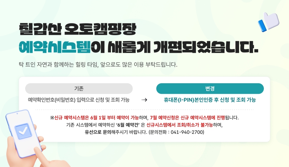 칠갑산 오토캠핑장 예약시스템이 새롭게 개편되었습니다.
보다 안전한 서비스 이용을 위해 기존 예약방식이 변경되었으므로 아래 내용을 확인해주세요! 

기존: 예약확인번호(비밀번호) 입력으로 신청 및 조회 가능
변경: 휴대폰(I-PIN)본인인증 후 신청 및 조회 가능

탁 트인 자연과 함께하는 힐링 타임,앞으로도 많은 이용 부탁드립니다.

신규 예약시스템은 6월 1일 부터 예약이 가능하며, 7월 예약신청은 신규 예약시스템에 진행됩니다.

기존 시스템에서 예약하신 ‘6월 예약건’ 은 신규시스템에서 조회/취소가 불가능하며, 유선으로 문의해주시기 바랍니다.
문의전화 : 041-940-2700
