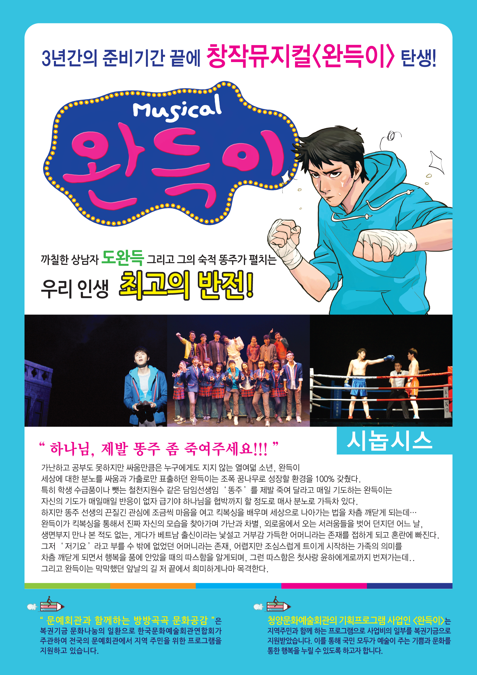3년간의 준비기간 끝에 창작 뮤지컬<완득이>탄생! Musical 완득이 까칠한 상남자 도완득 그리고 그의 숙적 똥주가 펼치는 우리 인생 최고의 반전! 시놉시스 "하나님, 제발 똥주 좀 죽여주세요!!!" 가난하고 공부도 못하지만 싸움만큼은 누구에게도 지지 않는 열여덟 소년, 완득이 세상에 대한 분노를 싸움과 가출로만 표출하던 완득이는 조폭 꿈나무로 성장할 환경을 100% 갖췄다. 특히 학생 수급품이나 뺏는 철천지원수 같은 담임선생임 "똥주"를 제발 죽여달라고 매일 기도하는 완득이는 자신의 기도가 매일매일 반응이 없자 급기야 하나님을 협박까지 할 정도로 매사 분노로 가득차 있다. 하지만 똥주 선생의 끈질긴 관심에 조금씩 마음을 여고 킥복싱을 배우며 세상으로 나아가는 법을 차츰 깨닫게 되는데... 완득이가 킥복싱을 통해서 진짜 자신의 모습을 찾아가며 가난과 차별, 외로움에 오는 서러움들을 벗어 던지고 어느 날, 생면부지 만나 본 적도 없는, 게다가 베트남 추신이라는 낯설고 거부감 가득한 어머니라는 존재를 접하게 되고 혼란에 바진다. 그저 '저기요'라고 부를 수 밖에 없던 어머니라는 존재, 어렵지만 조심스럽게 트이게 시작하는 가족의 의미를 차츰 깨닫게 되면서 행복을 품에 안았을 때의 따스함을 알게되며, 그런 따스함은 첫사랑 윤하에게로까지 번져가는데..그리고 완득이는 막막했던 앞날의 길 저 끝에서 희미하게나마 목격한다 "문예회관과 함께하는 방방곡곡 문화공감"은 복권기금 문화나눔의 일환으로 한국문화예술회관연합회가 주관하여 전국의 문예회관에서 지역 주민을 위한 프로그램을 지원하고 있습니다. 청양문화예술회관의 기획프로그램 사업인 <완득이>는 지역주민과 함께 하는 프로그램으로 사업비의 일부를 복권기금으로 지원받았습니다. 이를 통해 국민의 모두가 예술이 주는 기쁨과 문화를 통한 행복을 누릴 수 있도록 하고자 합니다.