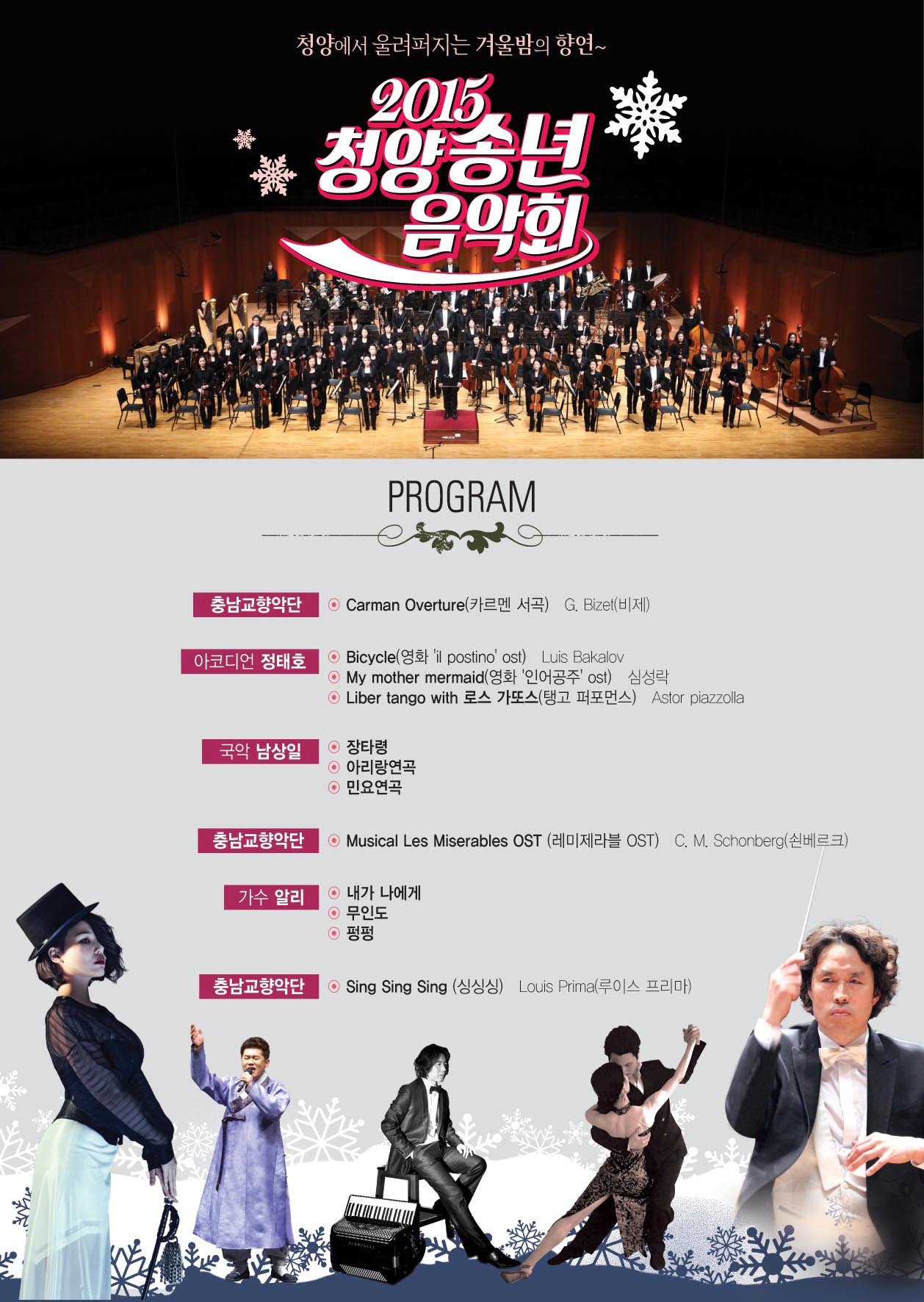 청양에서 울려퍼지는 겨울밤의 향연 2015청양송년음악회 PROGRAM 충남교향악단:Carman Overture(카르멘 서곡) G.Bizet(비제) 아코디언 정태호:Bucycle(영화:'Il postino' ost) Luis bakalov My Mother mermaid(영화'인어공주'ost) 심성락 Liber tango with 로스 가또스(탱코 퍼포먼스) Astor piazzolla 국악남상일:장타령,아리랑연곡,민요연곡 충남교향악단:Musical Les Miserables OST(레미제라블OST) C.M Schonbeng(쇤베르크) 가수 알리: 내가 나에게, 무인도, 펑펑 충남교향악단:Sing sing sing (싱싱싱) Louis Prima(루이스 프리마)