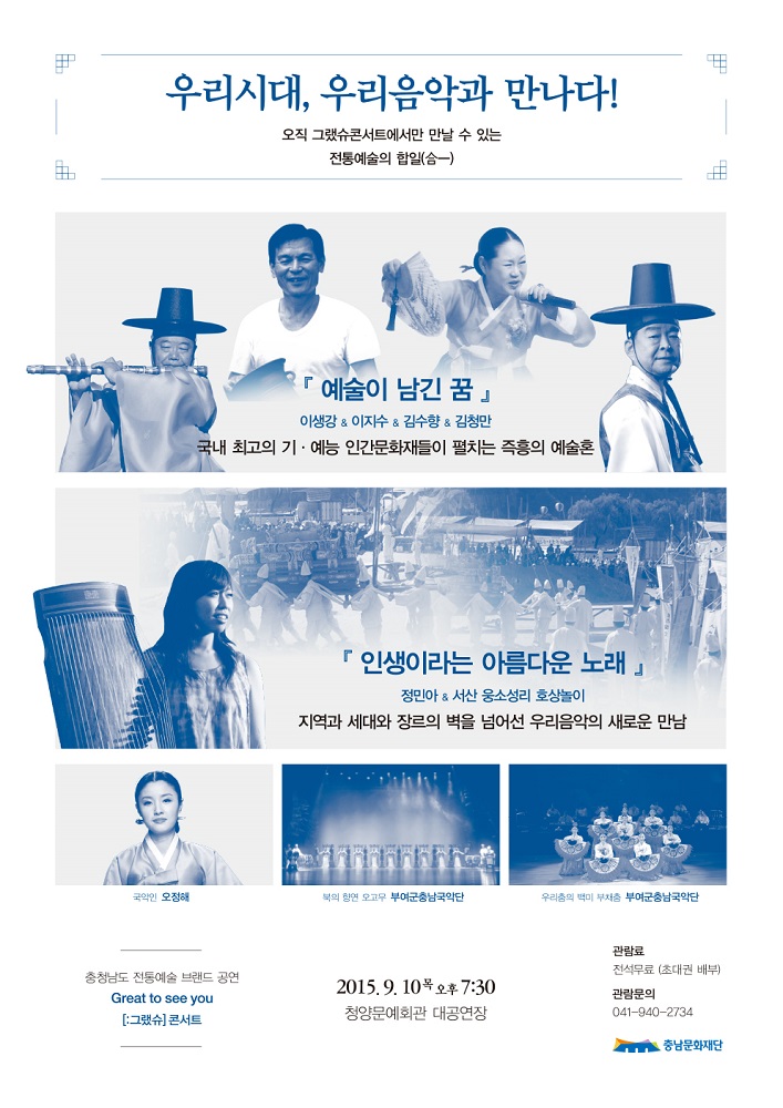 우리시대, 우리음악과 만나다! 오직 그랬슈콘서트에서만 만날 수 있는 전통예술의 합일 (예술이 남긴 꿈) 이생강&이지수&김수향&김청만 국내 최고의 기.예능 인간문화재들이 펼치는 즉흥의 예술혼 (인생이라는 아름다운 노래) 정민아&서산 웅소성리 호상놀이) 지역과 세대와 장르의 벽을 넘어선 우리음악의 새로운 만남 국악인 오정혜 북의 창연 오고무 부여군충남국악단 우리춤의 백미 부채춤 부여군충남국악단 충청남도 전통예술 브랜드 공연 Great to see you [:그랬슈] 콘서트 2015.9.10목 오후7:30 청양문예회관 대공연장 관람료 전석무료(초대권배부) 관람문의04-940-2734