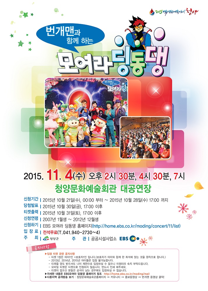 번개맨과 함께 하는 모여라 딩동댕 2015.11.4(수) 오후2시30분,4시30분,7시 청양문화예술회관 대공연장 신청기간:2015년 10월 21일(수), 00:00부터 ~ 2015년 10월 28일(수) 17:00 까지 당첨발표: 2015년 10월 30일(금), 17:00 이후 티켓출력:2015년 10월 31일(토), 17:00 이후 신청연령:2007년 1월생 ~ 2012년 12월생 신청하기:EBS 모여라 딩동댕 홈페이지(http://home.ebs.co.kr/moding/concert/11/list) 입장료: 전석무료(T.041.940.2730~4) 주최:청양군 주관:공공시설사업소 EBS  공지사항 입장 티켓 관련 공지사항 -티켓 1장은 아이1인+보호자1인 입니다.(보호자가 아이와 함께 한 좌석에 앉는 것을 원칙으로 합니다. -2013년,2014년,2015년 아이들은 입장 불가능합니다. -티켓을 양도 받으셔도 나이 제한으로 입장하실 수 없으니 이점미리 숙지 부탁드립니다. -모바을 티켓은 티켓으로 인정하지 않습니다. 반드시 인쇄 해주세요. -티켓이 없으신 분들은 공석이 남는 경우에도 입장하실 수 없습니자. 자세한 내용은 EBS모여라 딩동댕 홈페이지 참조:http://home.ebs.co.k/moding/mail 다른지역 공개방송 보기:청양문화예술회관폼헤이지-커뮤니티-홍보동영상-번개맨 동영상 클릭!