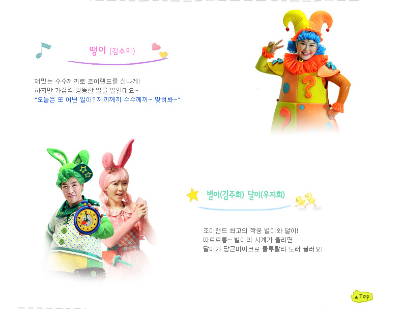 땡이(김수미) 재밌는 수수께끼로 조이랜드를 신나게! 하지만 가끔씩 엉뚱한 일을 벌인대요~ "오늘은 또 어떤 일이? 께끼께끼 수수께끼~맞혀봐~" 별이(김주희) 달이(우지희) 조이랜드 최고의 짝꿍 별이와 달이! 따르르릉~ 별이의 시계가 울리면 달이가 당근마이크로 룰루랄라 노래 불러요!