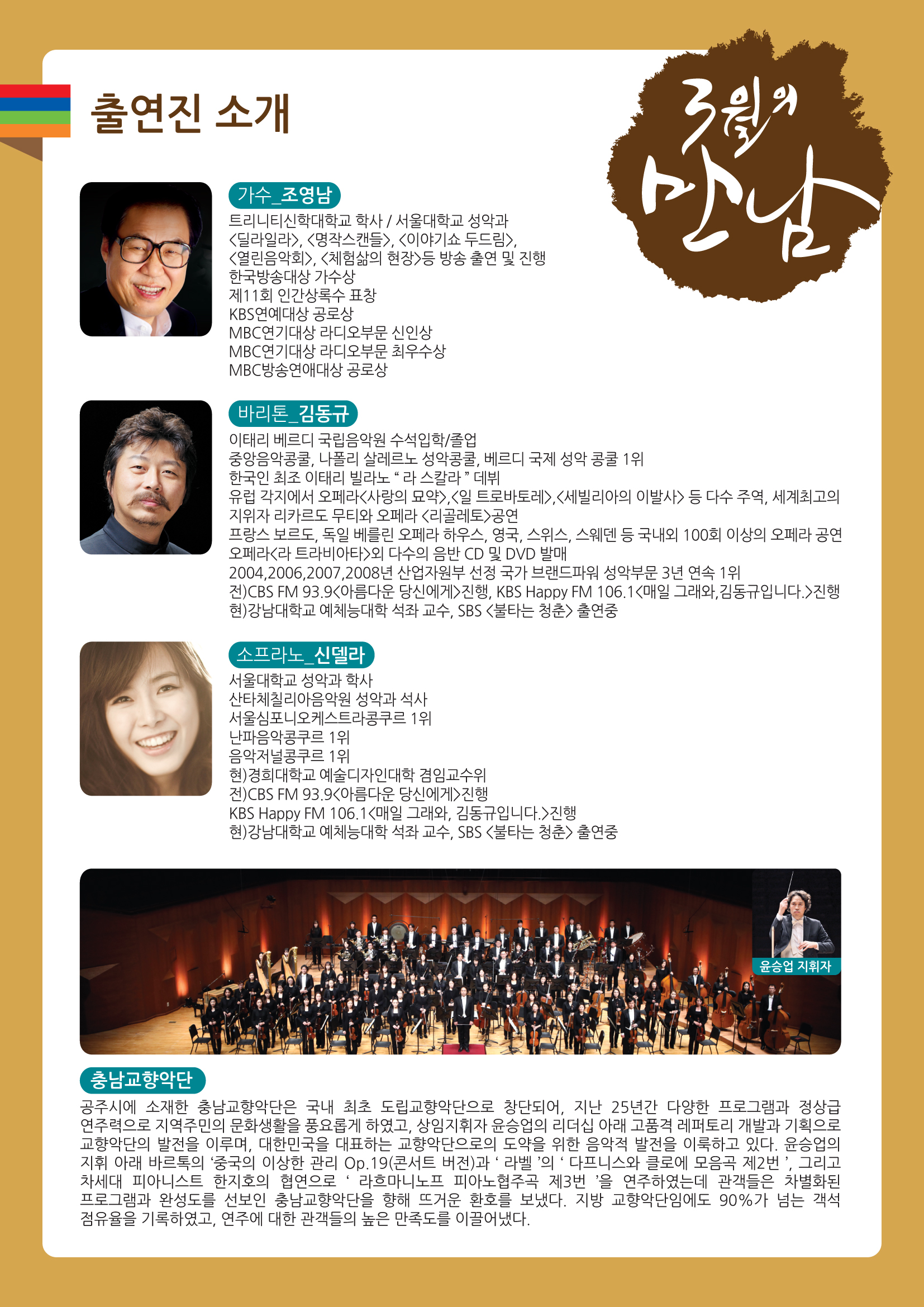 3월의 만남 출연진 소개 가수_조영남 트리니티신학대학교 학사 / 서울대학교 성악과 <달러알러>, <명작스캔들>,<이야기쇼 두드림>,<열린음악회>,<체험삶의 현장>등 방송 출연 및 진행 한국방송대상 가수상 제11회 인간상록수 표창 제11회인간상록수 표창 KbS연애대상 공로상 MBC연기대상 라디오 부문 신인상 MBC연기대상 라디오부문 최우수상 MBC방송연애대상 공로상 바리톤_김동규 이태리 베르디 국립음악원 수석입학/졸업 중앙음악콩쿨, 나폴리 살레르노 성악콩쿨, 베르디 국제 성악 콩쿨 1위 한국인 최조 이태리 빌라노 "라스칼라"데뷔 유럽 각지에서 오페라<사랑의 묘약>,<일 트로바토레>,<세빌리아의 이발사>등 다수 주역, 세계최고의 지위자 리카르도 무티와 오페라<리골레토>공연 프랑스 보르도, 독일 베를린 오페라 하우스, 영국, 스위스, 스웨덴 등 국내외 100회 이상의 오페라 공연 프랑스 보르도, 독일 베를린 오페라 하우스, 영국, 스위스, 스웨덴 등 국내외 100회 이상의 오페라 공연 오페라<라 트라비아타>외 다수의 음반 CD 및 DVD 발매 2004,2006,2007,2008년 산업자원부 선정 국가 브랜드파워 성악부문 3년 연속 1위 전)CBS FM 93.9<아름다운 당신에게>진행, KBS Happy FM 106.1<매일 그래와,김동규 입니다> 지행 현)강남대학교 예체능대학 석좌 교수, SBS <불타는 청춘>출연중 소프라노_신델라 서울대학교 성악과 학사 산타체칠리아음악원 성악과 석사 서울심포니오케스트라콩쿠르1위 난파음악콩쿠르1위 음악저널콩쿠르1위 현)경희대학교 예술디자인대학 겸임교수위 전)CBS FM 93.9<아름다운 당신에게> 진행 KBS Happy FM 106.1<매일 그래와,김동규입니다.>진행 현)강남대학교 예체능대학 석좌 교수, SBS<불타는 청춘>출연중 충남교향악단 공주시에 소재한 충남교향악단은 국내 최초 도립교향악단으로 창단되어, 지난 25년간 다양한 프로그램과 정상급 연주력으로 지역주민의 문화생활을 풍요롭게 하였고, 상임ㅁ지휘자 윤승업의 리더십 아래 고품격 레퍼토리 개발과 기획으로 교향악단의 발전을 이루며, 대한민국을 대표하는 교향악단으로 도약을 위한 음악적 발전을 이룩하고 있다. 윤승업의 지휘 아래 바르톡의 '중국의 이상한 관리 Op.19(콘서트 버전)과 '라벨'의 '다프니스와 클로에 모음곡 제2번' 그리고 차세대 피아니스트 한지호의 협연으로 '라흐마니노프 피아노협주곡 제3번'을 연주하였는데 관객들은 차별화된 프로그램과 완성도를 선보인 충남교향악단을 향해 뜨거운 환호를 보냈다. 지방 교향악단임에도 90%가 넘는 객석 점유율을 기록하였고, 연주에 대한 관객들의 높은 만족도를 이끌어 냈다.