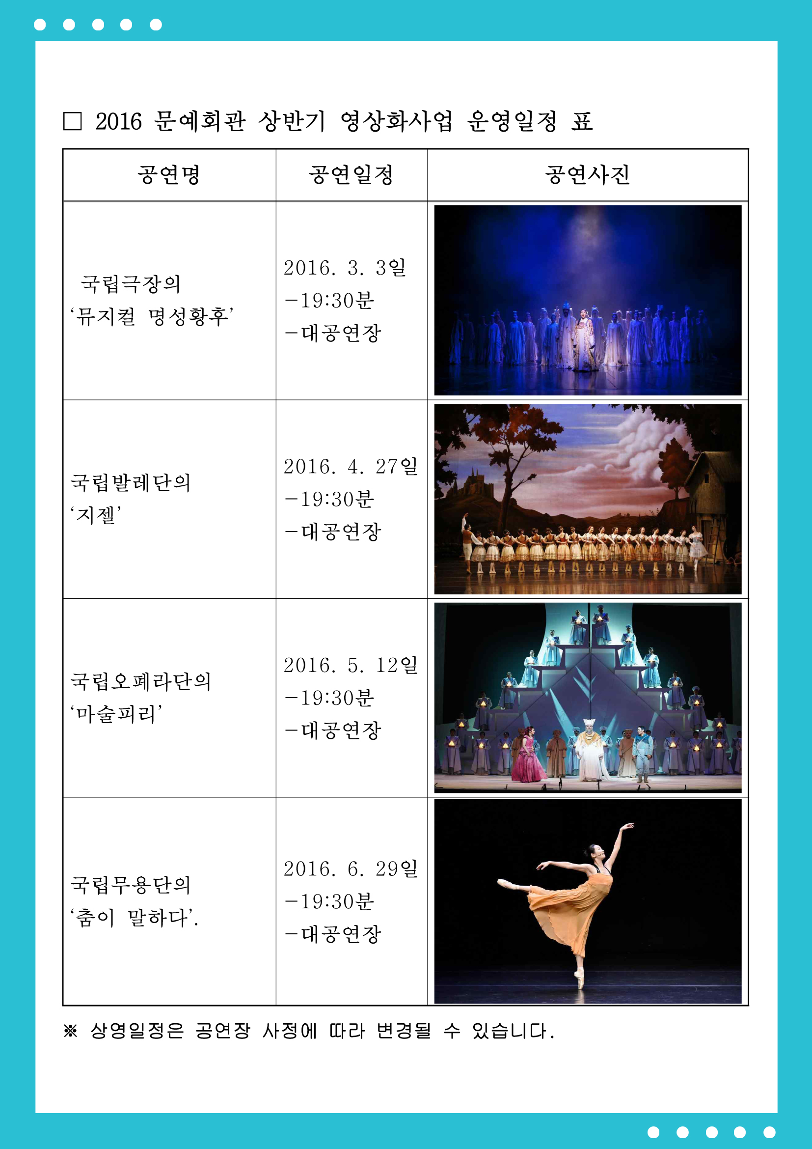 2016 문예회관 상반기 영상화사업 운영일정표 공연명:국립극장의 '뮤지컬 명성황후' 공연일정:2016.3.3일 -19:30분 -대공연장 공연명:국립발레단의 '지젤' 공연일정:2016.4.27일 -19:30분 -대공연장 국립오페라단의 '마술피리' 공연일정:2016.5.12일 -19:30분 -대공연장 공연명:국립무용단의 '춤이 말하다' 공연일정: 2016.6.29일 -19:30분 -대공연장