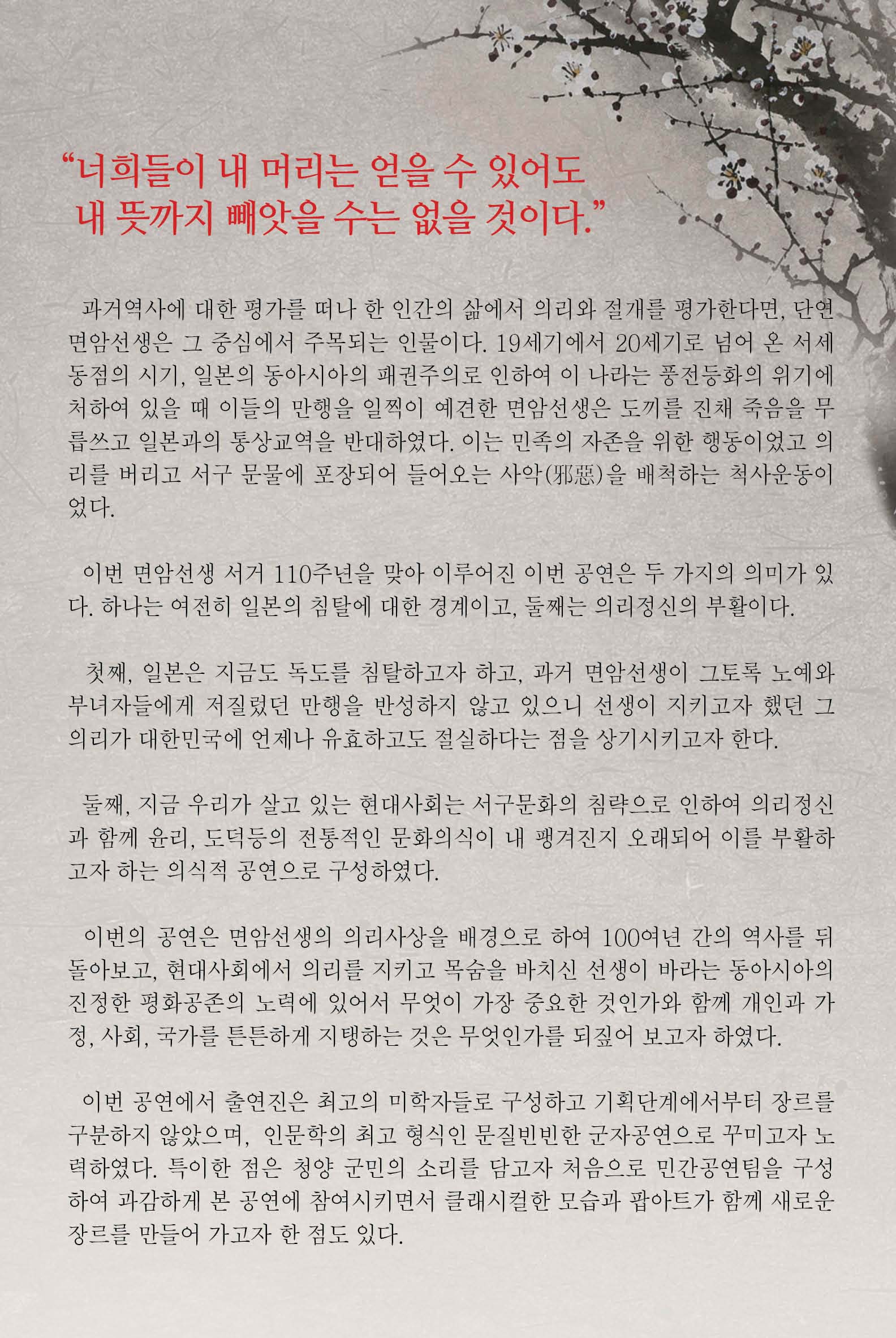 "너희들이 내 머리는 얻을 수 있어도 내 뜻까지 빼앗을 수는 없을 것이다." 과거역사에 대한 평가를 떠나 한 인간의 삶에서 의리와 절개를 평가한다면, 단연 면암선생은 그 중심에서 주목되는 인물이다. 19세기에서 20세기로 넘어 온 서세동점의 시기, 일본의 동아시아의 패권주의로 인하여 이 나라는 풍전등화의 위기에 처하여 있을 때 이들의 만행을 일찍이 예견한 면암선생은 도끼를 진채 죽음을 무릅쓰고 일본과 통상교역을 반대하였다. 이는 민족의 자존을 위한 행동이었고 의리를 버리고 서구 문물에 포장되어 들어오는 사악을 배척하는 척사운동이었다. 이번 면암선생 서거 110주년을 맞아 이루어진 이번 공연은 두 가지의 의미가 있다. 하나는 여전히 일본의 침탈에 대한 경계이고, 둘째는 의리정신의 부활이다. 첫째, 일본은 지금도 독도를 침탈하고자 하고, 과거 면암선생이 그토록 노예와 부녀자들에게 저질렀던 만행을 반성하지 않고 있으니 선생이 지키고자 했던 그 의리가 대한민국에 언제나 유효하고도 절실하다는 점을 상기시키고자 한다. 둘째, 지금 우리가 살고 있는 현대사회는 서구 문화의 침략으로 인하여 의리정신과 함께 윤리, 도덕등의 전통적인 문화의식이 내 팽겨진지 오래되어 이를 부활하고자 하는 의식적 공연으로 구성하였다. 이번의 공연은 면암선생의 의리사상을 배경으로 하여 100여년 간의 역사를 뒤돌아보고, 현대사회에서 의리를 지키고 목숨을 바치신 선생이 바라는 동아시아의 진정한 평화공존의 노력에 있어서 무엇이 가장 중요한 것인가와 함께 개인과 가정, 사회, 국가를 튼튼하게 지탱하는 것은 무언인가를 되짚어 보고자 하였다. 이번 공연에서 출연진은 최고의 미학자들로 구성하고 기획단계에서부터 장르를 구분하지 않았으며, 인문학의 최고 형식인 문질빈빈한 군자공연으로 꾸미고자 노력하엿다. 특이한 점은 청양 군민의 소리를 담고자 처음으로 민간공연팀을 구성하여 과감하게 본 공연에 참여시키면서 클래시컬한 모습과 팝아트가 함께 새로운 장르를 만들어 가고자 한 점도 있다.