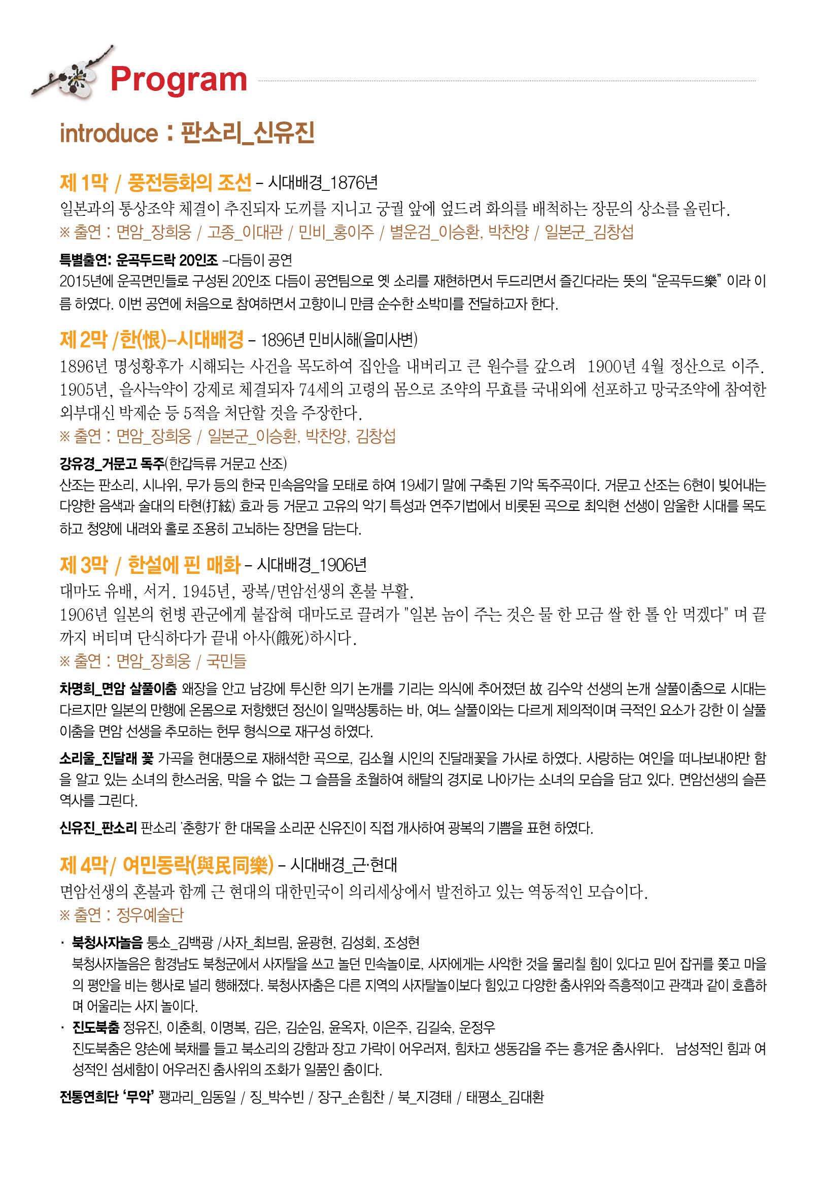 Program introduce:판소리_신유진 제 1막/풍전등화의 조선 - 시대배경_1876년 일본과의 통상조약 체결이 추진되자 도끼를 지니고 궁궐앞에 엎드려 회의를 배척하는 장문의 상소를 올린다 출연:면암_장희웅 / 고종_이대관 / 민비_홍이주 / 별운검_이승환, 박찬양 / 일본군_김창섭 특별출연: 운곡두드락 20인조-다듬이 공연 2015년에 운곡면민들로 구성된 20인조 다듬이 공연팀으로 옛 소리를 재현하면서 두드리면서 즐긴다라는 뜻의 "윤곡두드락"이라 이름하였다. 이번 공연에 처음으로 참여하면서 고향이니 만큼 순수한 소박미를 전달하고자 한다. 제 2막/한-시대배경-1896년 민비시해(을미사변) 1896년 명성황후가 시해되는 사건을 목도하여 집안을 내버리고 큰 원수를 갚으려 1900년 4월 정산으로 이주. 1905년, 을사늑약이 강제로 체결되자 74세의 고령으로 몸으로 조약의 무효를 국내외에 선포하고 망국조약에 참여한 외부대신 박제순 등 5적을 처단할 것을 주장한다. 출연:면암_장희웅 / 일본군_이승환, 박찬양, 김창섭 강유경_거문고 독주(한갑득류 거문고 산조) 산조는 판소리,시나위,무가 등의 한국 민속음악을 모태로 하여 19세기 말에 구축된 기악 독주곡이다. 거문고 산조는 6현이 빚어내는 다양한 음색과 술대의 타현효과 등 거문고 고유의 악기 특성과 연주기법에서 비롯된 곡으로 최익현 선생이 암울한 시대를 목도하고 청양에 내려와 홀로 조용히 고뇌하는 장면을 담는다. 제 3막 / 한설에 핀 매화-시대벼경_1906년 대마도 유배, 서거, 1945년, 광복/면암선생의 혼불 부활. 1906년 일본의 헌병 관군에게 붙잡혀 대마도로 끌려가 "일본 놈이 주는 것은 물 한모금 쌀 한 톨 안 먹겠다"며 끝가지 버티며 단식하다가 끝내 아사하시다.출연:면암_장희웅 / 국민들 차명희_면암 살풀이춤 왜장을 안고 남강에 투신한 의기 논개를 기르는 의식에 추어졌던 고 김수악 선생의 논개 살풀이춤으로 시대는 다르지만 일본의 만행에 온몸으로 저항했던 정신이 일맥상통하는 바, 여느 살풀이와는 다르게 제의적이며 극적인 요소가 강한 이 살풀이춤을 면암 선생을 추모하는 현무 형식으로 재구성 하였다. 소리울_진달래 곷 가곡을 현대풍으로 재해석한 곡으로, 김소월 시인의 진달래꽃을 가사로 하였다. 사랑하는 여인을 떠나보내야만 함을 알고 있는 소녀의 한스러움, 막을 수 없는 그 슬픔을 초월하여 해탈의 경지로 나아가는 소녀의 모습을 담고있다. 면암선생의 슬픈 역사를 그린다. 신유진_판소리 판소리'춘향가'한 대목을 소리꾼 신유진이 직접 개시하여 광복의 기쁨을 표현 하였다.  제 4막 / 여민동락-시대배경_근.현대 면암선생의 혼불과 함께 근 현대의 대한민국이 의리세상에서 발전하고 있는 역동적인 모습이다. 출연:정우예술단 북청사자놀음 퉁소_김백광 / 사자_최브림, 윤광현, 김성회, 조셩현 북청사자놀음은 함경남도 북청군에서 사자탈을 쓰고 놀던 민속놀이로, 사자에게는 사악한 것을 물리칠 힘이 있다고 믿어 잡귀를 쫒고 마을의 평안을 비는 행사로 널리 행해졌다. 북청사자춤은 다른지역의 사자탈놀이보다 힘있고 다양한 춤사위와 즉흥적이고 관객과 같이 호흡하며 어울리는 사지놀이다. 전도북춤 정유진,이춘희,이명복,김은,김순임,윤옥자,이은주,김길숙,운정우 진도북춤은 양손에 북채를 들고 북소리의 강함과 장고 가락이 어우러져, 힘차고 생동감을 주는 흥겨운 춤사위다. 남성적인 힘과 여성적인 서세함이 어우러진 춤사위의 조화가 일품인 춤이다. 전통연희단'무악' 꽹과리_임동일 / 징_박수빈 / 장구_손힘찬 / 북_지경태 / 태평소_김대환