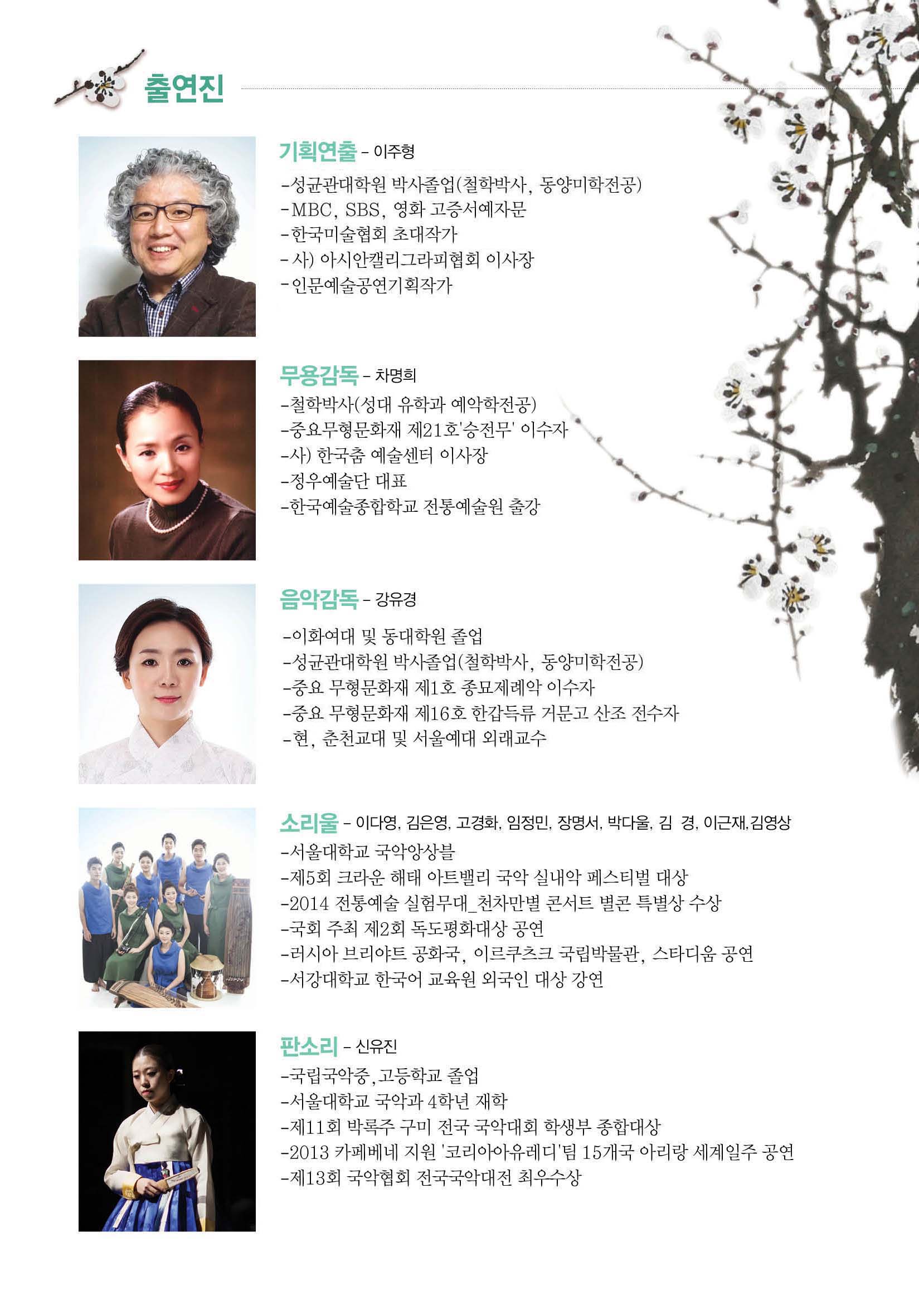 출연진 기획연출-이주형 -성균관대학원 박사졸업(철학박사, 동양미학전공) -MBC, SBS, 영화 고증서예자문 - 한국미술협회 초대작가 -사) 아시안캘리그라피협회 이사장 -인문예술공연기획작가 무용감독-차명희 -철학박사(성대 유학과 예악학전공) -중요무형문화재 제21호'승전무'이수자 -사)한국춤 예술센터 이사장 -정우예술단 대표 -한국예술종합학교 전통예술원 출장 음악감독-강유경 -이화여대 및 동대학원 졸업 -성균관대학원 박사졸업(철학박사, 동양미학전공) -중요 무형문화재 제1호 종묘제레악 이수자 -중요 무형문화재 제16호 한갑득류 거문고 산조 전수자  -현,춘천교대 및 서울예대 외래교수 소리울-이다영, 김은영, 고경화, 임정민, 장명서, 받가올, 김 경, 이근재, 김영상 -서울대학교 국악앙상블 -제5회 크라운 해태 아트밸리 국악 실내악 페스티벌 대상 -2014 전통예술 실험무대_천차만별 콘서트 별콘 특별상 수상 -국회 주최 제2회 독도평화대상 공연 -러시아 브리야트 공화국, 이르쿠르크 국립박물관, 스타디움 공연 -서강대학교 한국어 교육원 외국인 대상 강연 판소리-신유진 -국립국악중, 고등학교 졸업 - 서울대학교 국악과 4학년 재학 -제11회 박록주 구미 전국 국악대회 학생부 종합대상 -2013 카페베네 지원 '코리아아유레디'팀 15개국 아리랑 세계일주 공연 -제13회 국악협회 전국국악대전 최우수상