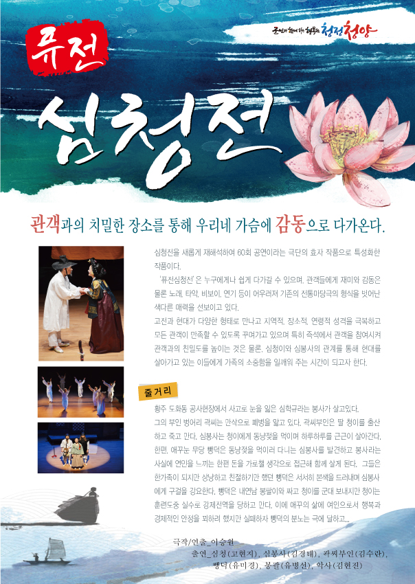 퓨전 심청전 관객과의 치밀한 장소를 통해 우리네 가슴에 감동으로 다가온다 심청전을 새롭게 재해석하여 60회 공연이라는 극단의 효자 작품으로 특성화한 작품이다. '퓨전심청전'은 누구에게나 쉽게 다가갈 수 있으며, 관객들에게 재미와 감동은 물론 노래,타악,비보이,연기 등이 어우러져 기존의 전통 마당극의 형식을 벗어난 색다른 매력을 선보이고 있다. 고전과 현대가 다양한 형태로 만나고 지역적,장소적,연령적 성격을 극복하고 모든 관객이 만족할 수 있도록 꾸며가고 있으며 특히 즉석에서 관객을 참여시켜 관객과의 친밀도를 높이는 것은 물론, 심청이와 심봉사의 관계를 통해 현대를 살아가고 있는 이들에게 가족의 소중함을 일깨워 주는 시간이 되고자 한다. 줄거리 황주 도화동 공사현장에서 사고로 눈을 잃은 심학규라는 봉사가 살고있다. 그의 부인 벙어리 곽씨는 만삭으로 페병을 앓고 있다. 곽씨부인은 딸 청이를 출산하고 죽고 만다. 애꾸눈 무당 뺑덕은 동냥저을 먹이러 다니는 심봉사를 발견하고 봉사라는 사실에 연민을 느끼는 한편 돈을 가로챌 생각으로 접근해 함께 살게 된다. 그들은 한가족이 되지만 상냥하고 친절하기만 했던 뺑덕은 서서히 본색을 드러내며 심봉사에게 구걸으 강요한다. 뺑덕은 내연남 봉팔이와 짜고 청이를 군대 보내지만 청이는 훈려도중 실수로 강제진역을 당하고 만다. 이에 애꾸의 삶에 여인으로서 행복과 경제젹인 안정을 꾀하려 했지만 실패하자 뺑덕의 분노는 극에 달하고...극작/연출_이승원 출연_심청(고현지), 심봉사(김경태), 곽씨부인(김수란), 뺑덕(유미경), 봉팔(유병선), 악사(김현진)