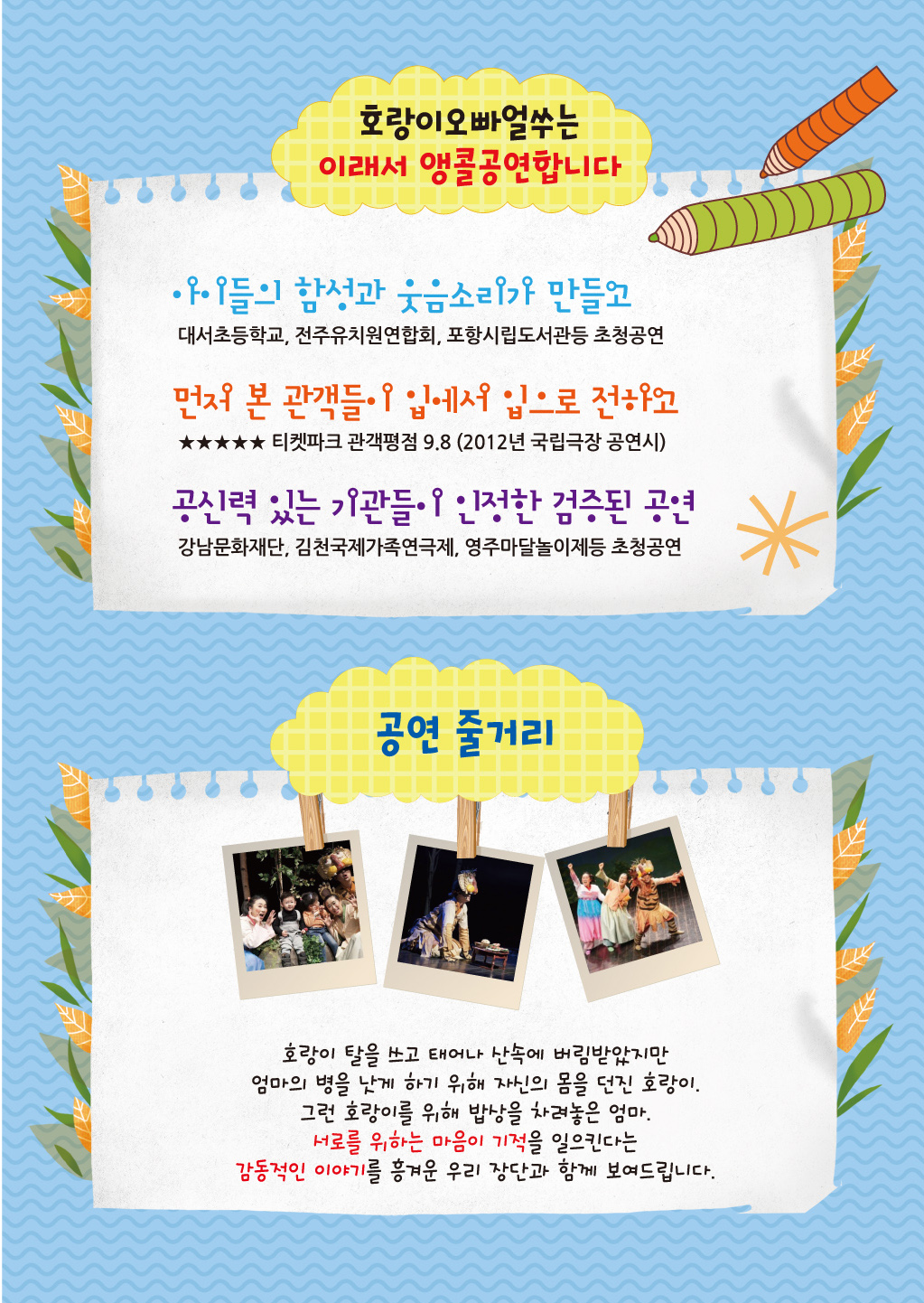 호랑이오빠얼쑤는 이래서 앵콜공연합니다 아이들의 함성과 웃음소리가 만들고 대서초등학교,전주유치원연합회,포항시립도서관등 초청공연 먼저 본 과객들이 입에서 입으로 전하고 티켓파크 관객평점 9.8(2012 국립극장 공연시) 공신력 있는 기관들이 인정한 검증된 공연 강남문화재단, 김천국제가족연극제, 영주마달놀이제등 초청공연 공연 줄거리: 호랑이의 탈으 쓰고 태어나 산속에 버림받았지만 엄마의 병을 낫게 하기 위해 자신의 몸을 던진 호랑이, 그런 호랑이를 위해 밥상을 차려놓은 엄마, 서로를 위하는 마음이 기적을 일으킨다는 감동적인 이야기를 흥겨운 우리 장단과 함께 보여드립니다.