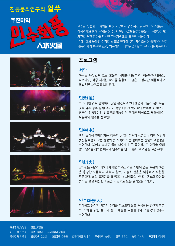 전통문화연구회 얼쑤 퓨전타악 인수화풍 단순히 두드리는 타악을 넘어 인문학적 관점에서 접근한 '인수화풍'은 창작악기와 현대 음악을 접목시켜 인간과 물 불 바람 이라는 자연의 순환 원리를 다양한 연주가락으로 표현한 작품이다. 우리나라의 독특한 신명의 호흡을 현대에 맞게 재창조하여 폭박적인 난타 리듬과 함께 화려한 조명,역동적인 무대연출로 다양한 볼거리를 제공한다. 프로그램 서막:아직은 아무것도 없는 혼돈의 시대를 대단위의 모듬북과 태평소, 디져리두, 각종 퍼커션 악기를 활용해 조금은 무겁지만 역동적이고 폭발적인 사운드를 보여준다. 인풍:그 어떠한 것도 존재하지 않던 공간으로부터 생명의 기운이 옴터오는 것을 맑은 정주(경쇠) 소리와 퍼커션 악기들의 합주로 표현한다. 한국의 전통무용인 삼고무를 얼쑤만의 색다른 방식으로 재해석하여 모듬북의 합주를 선보인다. 인수:비의 소리에 빗대어지는 장구의 신명난 가락과 생며을 잉태한 여인의 못짓을 이용해 모든 생명의 첫 시작이 되는 경이로운 탄생의 역동성을 표현한다. 북에서 실제로 물이 나오게 만든 특수악기로 장점을 향해 말이 달리는 것처럼 빠르게 연주하는 난타리듬이 주요 관람 포인트이다. 인화:살아있는 생명이 태어나서 필연적으로 겪을 수박에 없는 죽음의 과정을 웅장한 보듬북과 대북의 합주, 태평소 선율을 이용하여 표현한 작품이다. 삶의 즐거움을 표현하는 비도이들의 신나는 댄스와 죽음을 뜻하는 불을 이용한 퍼포먼스 등으로 보는 즐거움을 더한다. 인수화풍:거대하고 웅장한 자연의 섭리를 거스리지 않고 순응하는 인간과 자연의 조화를 위한 풀이와 쉼을 내용을 사물놀이와 모듬북의 합주로 표현한다