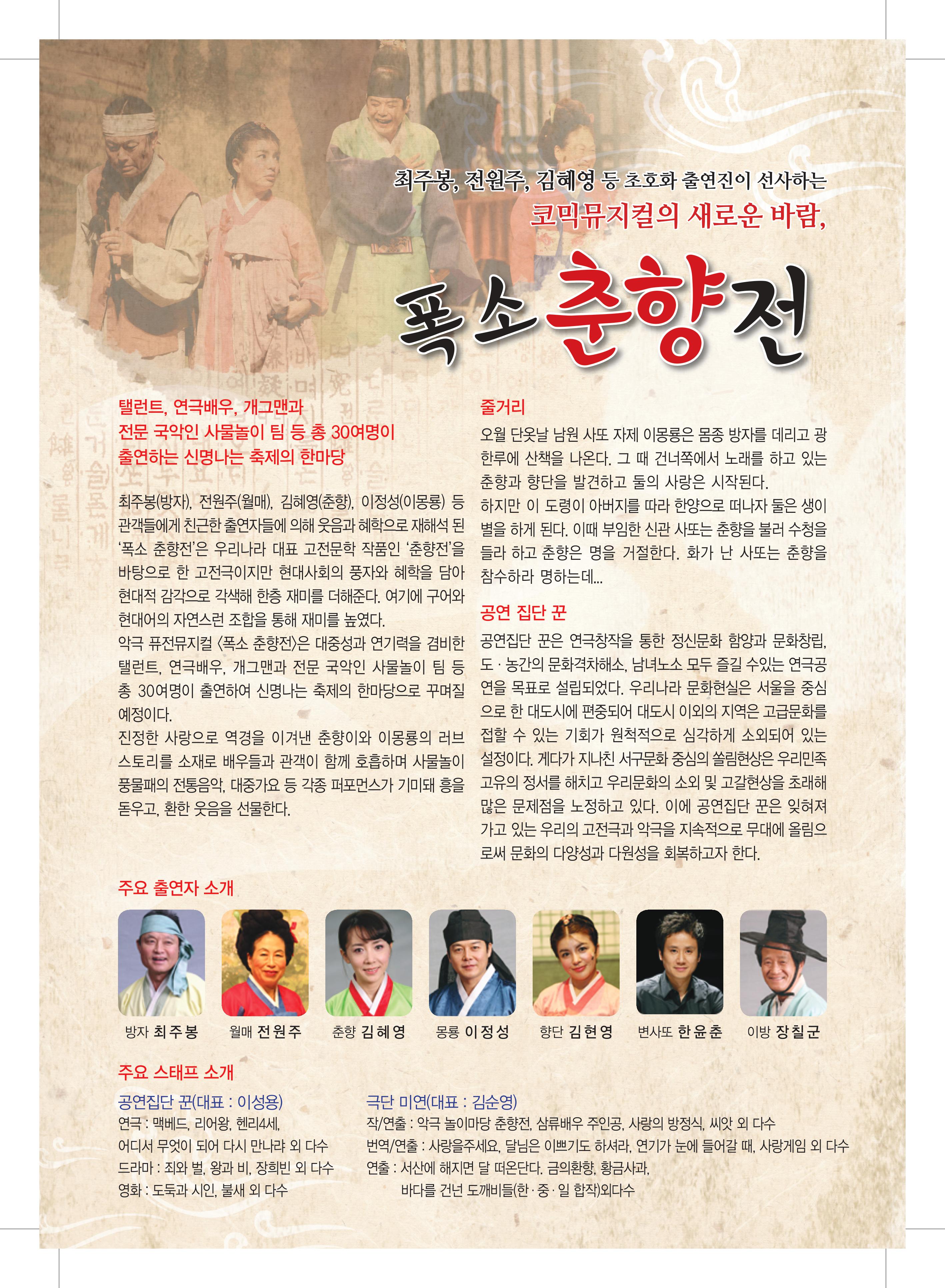 최주봉,전원주,김혜영 등 초호화 출연진이 선사하는 코믹뮤지컬의 새로운 바람, 폭소 춘향전 탤런트, 연극배우, 개그맨과 전문 국악인 사물놀이 팀 등 총 30여명이 출연하는 신명나는 축제의 한마당 최주봉(방자), 전원주(월매), 김혜영(춘향), 이정성(이몽룡) 등 관객들에게 친근한 출연자들에게 의해 웃음과 혜학으로 재해석된 '폭소 춘향전'은 우리나라 대표 고전문학 작품인 ' 춘향전'을 바탕으로 한 고전극 이지만 현대사회의 풍자와 혜학을 담아 현대적 감각으로 각색해 한층 재미를 더해준다. 여기에 구어와 현대어의 자연스런 조합을 통해 재미를 높였다. 악극 퓨전뮤지컬 <폭소 춘향전>은 대중성과 연기력을 겸비한 탤런트, 연극배우, 개그맨과 전문 국악인 사물놀이 팀 등 총 30여명이 출연하여 신명나는 축제의 한마당으로 꾸며질 예정이다. 진정한 사랑으로 역경을 이겨낸 춘향이와 이몽룡의 러브스토리를 소재로 배우들과 관객이 함께 호흡하며 사물놀이 풍물패의 전통음악, 대중가요 등 각종 퍼포먼스가 기미돼 흥을 돋우고, 환한 웃음을 선물한다. 줄거리 오월 단옷날 남원 사또 자제 이몽룡은 몸종 방자를 데리고 광한루에 산책을 나온다. 그 때 ㄱ건너쪽에서 노래를 하고 있는 춘향과 향단을 발견하고 둘의 사랑은 시작된다. 하지만 이 도령이 아버지를 따라 한양으로 떠나자 둘은 생이별을 하게 된다. 이때 부임한 신관 사또는 춘향을 불러 수청을 들라 하고 춘향은 명을 거절한다. 화가 난 사또는 춘향을 참수하라 명하는데.... 공연 집단꾼 공연집단 꾼은 연극창작을 통한 정신문화 함양과 문화창립, 도.농간의 문화격자해소, 남녀노소 모두 즐길 수있는 연극공연을 목표로 설립되었다. 우리나라 문화현실은 서울을 중심으로 한 대도시에 편중되어 대도시 이외의 지역은 고급문화를 접할 수 있는 기회가 원척적으로 심각하게 소외되어 있는 설정이다. 게다가 지나친 서구문화 중심의 쏠림현상은 우리민족 고유의 정서를 해치고 우리문화의 소외 및 고갈현상을 초래해 많은 문제점을 노정하고 있다. 이에 공연집단 꾼은 잊혀져가고 있는 우리의 고전극 악극을 지속적으로 부대에 올림으로써 문화의 다양성과 다원성을 회복하고자 한다. 주요 출연자 소개 방자 최주봉 월매 전원주 춘향 김혜영 몽룡 이정성 향단 김현영 변사또 한유춘 이방 장칠군 주요 스테프 소개 공연집단 꾼(대표:이성용) 연극:맥베드,리어왕,헨리4세, 어디서 무엇이되어 다시 만나랴 외 다수 드라마:죄와벌, 왕과비. 장희빈 외 다수 영화:도둘과 시인, 불새 외 다수 극단 미연(대표:김순영) 작/연출:악극 놀이마당 춘향전, 삼류배우 주인공, 사랑의 방적식, 씨앗 외 다수 번역/연출:사랑을 주세요, 달님은 이쁘기도 하셔라, 연기가 눈에 들어갈 때, 사랑게임 외 다수 연출:서산에 해지면 달떠온단다. 금의환향, 황금사과, 바다를 건넌 도깨비들(한.중.일. 합작)외 다수