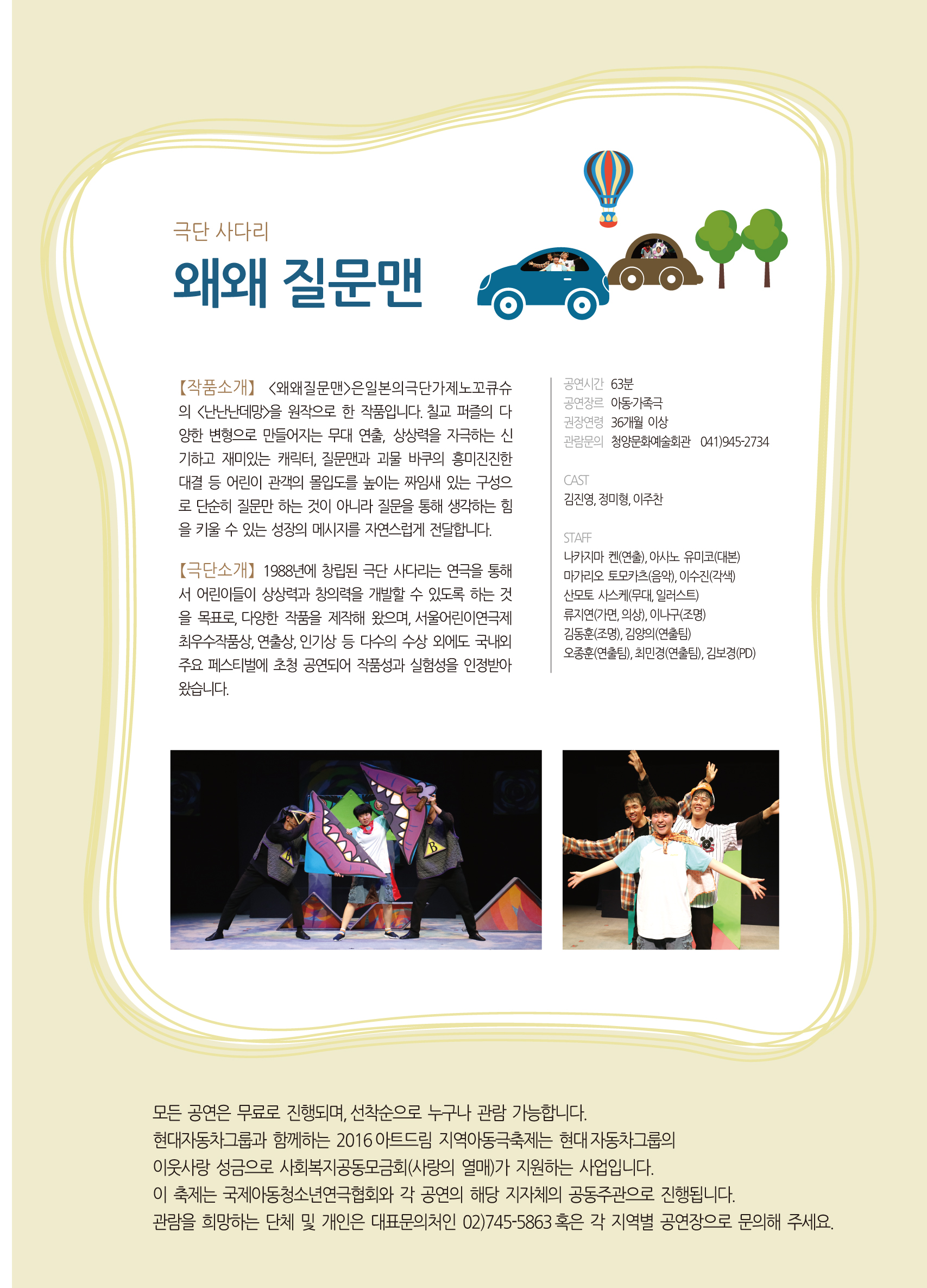 극단 사다리 왜왜 질문맨 [작품소개] <왜왜질문맨>은일본의극단가제노꼬큐슈의 <난난난데망>을 원작으로 한 작품입니다. 칠교 퍼즐의 다양한 변형으로 만들어지는 무대 연출, 상상력을 자극하는 신기하고 재미있는 캐릭터, 질문맨과 괴물 바쿠의 흥미진진한 대결 등 어린이 관객의 몰입도를 높이는 짜임새 있는 구성으로 단순히 질문만 하는 것이 아니라 질문을 통해 생각하는 힘을 키울 수 있는 성장의 메시지를 자연스럽게 전달합니다. [극단소개] 1988년에 창립된 극단 사다리는 연극을 통해서 어린이들의 상상력과 창의력을 개발할 수 있도록 하는 것을 목표로, 다양한 작품을 제작해 왔으며, 서울어린이연극제 최우수작품상, 연출상, 인기상 등 다수의 수상 외게도 국내외 주요 페스티벌에 초청 공연되어 작품성과 실험성을 인정받아 왔습니다. 공연시간:63분 공연장르:아동.가족극 권장연령:36개월 이상 관람문의:청양문화예술회관 041)945-2734 CAST:김진영,정미형,이주찬 STAFF:나카지마 켄(연출), 아사노 유미코(대본), 마가리오 토모카츠(음악), 이수진(깍색), 산모토 사스케(무대,일러스트), 류지연(가면,의상), 이나구(조명), 김동훈(조명), 김양의(연출팀), 오중훈(연출팀), 최민경(연출팀), 김보경(PD) 모든 공연은 무료로 진행되며, 선착순으로 누구나 관람 가능합니다. 현대자동차그룹과 함께하는 2016아트드림 지역아동극축제는 현대 자동차그룹의 이웃사랑 성금으로 사회복지공동모금회(사랑의열매)가 지원하는 사업입니다. 이 축제는 국제아동청소년연극협회와 각 공연의 해당 지자체 공동주관으로 진행됩니다. 관람을 희망하는 단체 및 개인 대표문의처인 02)745-5863 혹은 각 지역별 공연장으로 문의해 주세요.