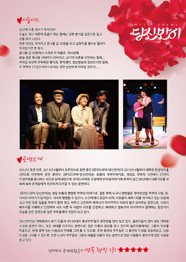 당신만이 시놉시스 일년에 치룰 제사가 무려 8번! 오늘도 제사 때문에 등골이 휘는 필레는 남편 봉식을 짐꾼으로 달고 장을 보러 나섰다. 한푼 이라도 아끼려고 콩나물 값 50원을 두고 실랑이를 벌이는 필레가 부끄럼기만 한 봉식. 콩나물 값 50원에서 시작한 이 싸움은 제사상에 올릴 정종 병나발 사태까지 이어지고, 급기야 이혼을 선언하는 필레....버럭질 최강에 무뚝뚝한 봉식과, 변덕쟁이 쌈닭본능의 경상도녀의 필레. 이 부부의 37년간 러브스토리는 과연 순탄하게 이어질 것인지... 공연소개 2012년 초연 이후, 2013년 4월부터 오픈런으로 공연중인 [뮤직드라마-당신만이]가 2015년 4월부터 대학로 한성아트 홀 2관으로 이전하여 공연 중이다. [뮤직드라마-당신만이]는 보통의 부부이야기로, 경상도 부부의 5년에서 37년의 인생여정을 옴니버스 식으로 담아내였으며, 뮤직드라마로 구성하여 우리네 이야기에 추억이 담긴 90년대의 대중가요를 극속에 녹여 관객들에게 친근하게 다가갈 수 있는 공연이다. [뮤직드라마-당신만이]는 정말 보통의 평범한 부부의 이야기로, 결혼 후에  누구나 한번쯤은 겪어보았을 부부의 사랑, 돈, 자식의 이야기가 담겨있다. 지극히 평범할 수 있으나, 누구에게나 공감이 되며, 이혼율이 세계 1위를 차지하고 있는 요즘에 크고 작은 모든 일들을 부부가 함게 겪고, 싸우고 고민하며 헤쳐나가 마지막까지 서로의 힘이 되어주는 공연으로, 서로의 배우자를 이해하고 인정하며 서로 다른 두 사람이 서로를 인정하고, 배려하고 맞춰가며 마지막까지는 함께하는 동반자의 모습을 담은 공연으로 많은 부부들에게 귀감이 되고 있다. [당신만이]는 대학로에 보기 드물게 '40-50대의 중년부부'들이 공연장을 많이 찾고 있다. 젊은이들이 많이 찾는 대학로 소극장 공연이 아닌, 모든 세대를 아우르는 공연으로, 많은 이들의 공감을 얻고 있으며 젊은이들에게는 그들의 부모를 떠올리고, 현재 곁에 있는 사람과의 미래를 그려 볼 수 있도록, 또한 중년의 부부들은 그 동안의 인생을 되짚어보고, 남은 인생을 그려볼 수 있도록, 또한 노년의 부부들은 그들의 세월을 되돌아 보는 공연으로 많은 사람이 찾아주며 많은 사랑을 받고있다 인터파크 공연관람후기 연속 랭킹 1위