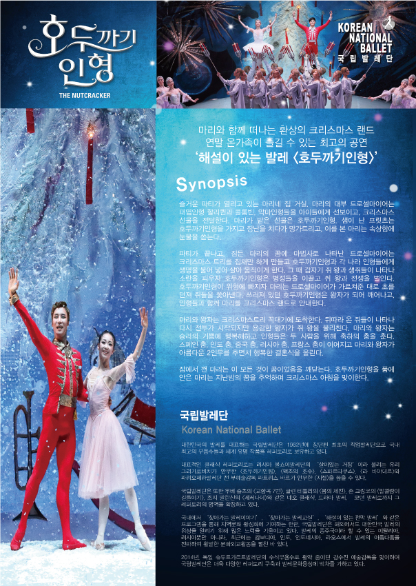 호두까기인형 THE NUTCRACKER KOREAN NATIONAL BALLET 국립발레단 마리와 함께 떠나는 환상의 크리스마스 랜드 연말 온가족이 즐길 수 있는 최고의 공연 '해설이 있는 발레<호두까기인형>' Synopsis 즐거운 파티가 열리고 있는 마리네 집 거실. 마리의 대부 드로셜마이어는 태입인형 할리퀸과 콜룸빈, 악마인형들을 아이들에게 선보이고, 크리스마스 선물을 전달한다. 마리가 받은 선물은 호두까기인형. 샘이 난 프릿츠는 호두까기인형을 가지고 장난을 치다가 망가트리고, 이를 본 마리는 속상함에 눈물을 쏟는다. 파티가 끝나고, 잠든 마리의 꿈에 마법사로 나타난 드로셜마이어는 크리스마스 트리를 집채만하게 만들고 호두까기인형과 각 나라 인형들에게 생명을 불어 넣어 살아 움직이게 한다. 그 때 갑자기 쥐 왕과 생쥐들이 나타나 소란을 피우자 호두까기인형은 병정들을 이끌고 쥐 왕과 전쟁을 벌인다. 호두까기인형이 위험에 빠지자 마리는 드로셀마이어가 가르쳐준 대로 초를 던져 쥐들을 쫒아낸다. 쓰러져 있던 호두까기인형은 왕자가 되어 깨어나고, 인형들과 함께 마리를 크리스마스 랜드로 안내한다. 마리와 왕자는 크리스마스트리 꼭대기에 도착한다. 뒤따라 온 쥐들이 나타나 다시 전투가 시작되지만 용감한 왕자가 쥐 왕을 물리친다. 마리와 왕자는 승리의 기쁨에 행복해하고 인형들은 두 사람을 위해 축하의 춤을 춘다. 스페인 춤, 인도 춤, 중국 춤, 러시아 춤, 프랑스 춤이 이어지고 마리와 왕자가 아름다운 2안무를 추면서 행복한 결혼식을 올린다. 잠에서 깬 마리는 이 모든 것이 꿈이었음을 깨닫는다. 호두까기인형을 품에 안은 마리는 지난밤의 꿈을 추억하며 크리스마스 아침을 맞이한다. 국립발레단 Korean National Ballet 대한민국의 발레를 댚하는 국립발레단은 1962년에 창단된 최초의 직업발레단으로 국내 최고의 무용수들과 세계 유명 작품을 레파토리로 보유하고 있다. 대표적인 클레식 레퍼토리로는 러시아 불쇼이발레단의 '살아있는 거정' 이라 불리는 유리 그리가로비치가 안무한 <호두까기인형>, <백조의 호수>, <스파르타쿠스>, <라 바야데르>와 파리오페라발레단 전 부예술감독 마드리스 바르가 안무한 <지젤>을 꼽을 수 있다. 국립발레단은 또한 우베슬츠의 <교향곡7번>, 글렌 테틀리의 <봄의제전>, 존 크람코의<말괄량이 길들이기>, 조지 발란산의 <세레나데>와 같은 네오 클래식, 드라마 발레, 모던 발레로까지 그 레퍼토리의 영역을 확장하고 있다. 국내에서 '찾아가는 발레이야기', '찾아가는 발레교실', '해설이 있는 전막 발레' 와 같은 프로그램을 통해 지역문화 활성화에 기여하는 한편, 국립발레단은 해외에서도 대한민국 발레의 위상을 알리기 위해 많은 노력을 기울이고 있다. 발레의 종주국이라 할 수 있는 이탈리아, 러시아 뿐만 아니라, 최근에는 캄보디아, 인도, 인도네시아, 라오스에서 발레의 아름다움을 전파하며 활발한 문화외교활등을 펼친 바 있다. 2014년, 독일 슈두트가르트발레단의 수석무용수로 활약 중이던 김수진 예술감독을 맞이하여 국립발레단은 더욱 다양한 레퍼토리 구축과 발레문화융성에 박차를 가하고 있다.