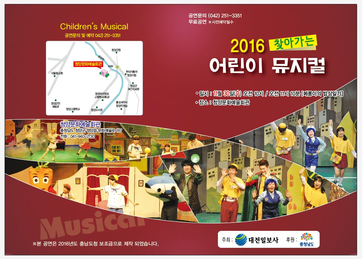 Children's Musical 공연문의 및 예약:042-251-3351 본 공연은 2016년도 충남도청 보조금으로 제작 되었습니다. 공연문의:042)-251-3351 무료공연 사전예약필수 2016 찾아가는 어린이 뮤지컬 일시:11월30일(수) 오전 10시 / 오전 11시 10분 [메롱이의 밥상일기] 장소: 청양문화예술회관 주최:대전일보사 후원:충청남도