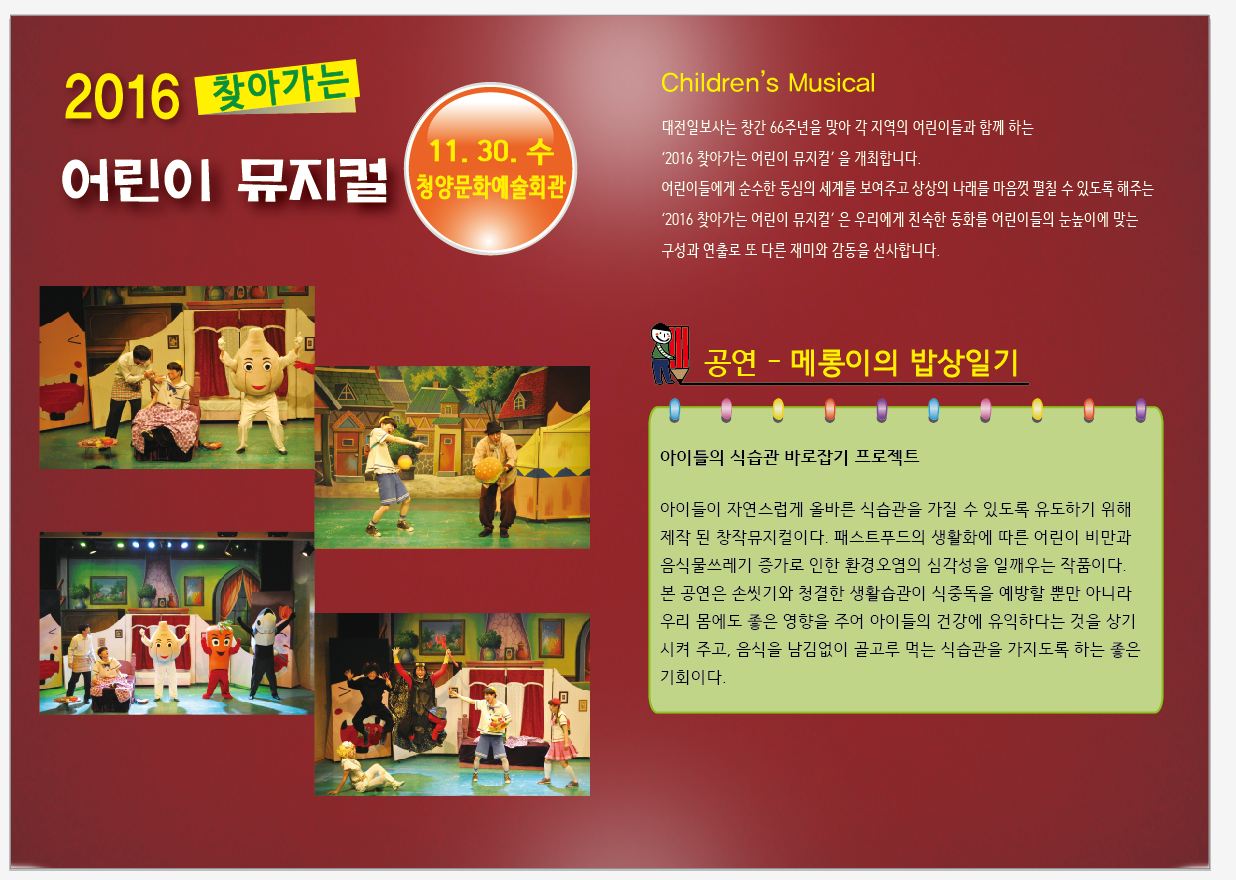 2016 찾아가는 어린이 뮤지컬 11.30.수 청양문화예술회관 Children's Musical 대전일보사는 창간 66주년을 맞아 각 지역의 어린이들과 함께 하는 '2016 찾아가는 어린이 뮤지컬'을 개최합니다 어린이들에게 순수한 동심과 세계를 보여주고 상상의 나래를 마음껏 펼칠 수 있도록 해주는 "2016 찾아가는 어린이 뮤지컬"은 우리에게 친숙한 동화를 어린이들의 눈높이에 맞는 구성과 연출로 또 다른 재미와 감동을 선사합니다 공연-메롱이의 밥상일기 아이들의 식습관 바로잡기 프로젝트 아이들이 자연스럽게 올바른 식습관을 가질 수 있도록 유도하기 위해 제작 된 창작뮤지컬이다. 패스트푸드의 생활화에 따른 어린이 비만과 음식물쓰레기 증가로 인한 환경오염의 심각성을 일깨우는 작품이다. 본 공연은 손씻기와 청결한 생활습관이 식중독을 예방할 뿐만 아니라 우리 몸에도 좋은 영향을 주어 아이들의 건강에 유익하다는 것을 상기 시켜 주고, 음식을 남김없이 고루 먹는 식습관응 가지도록 하는 것은 좋은 기회이다.