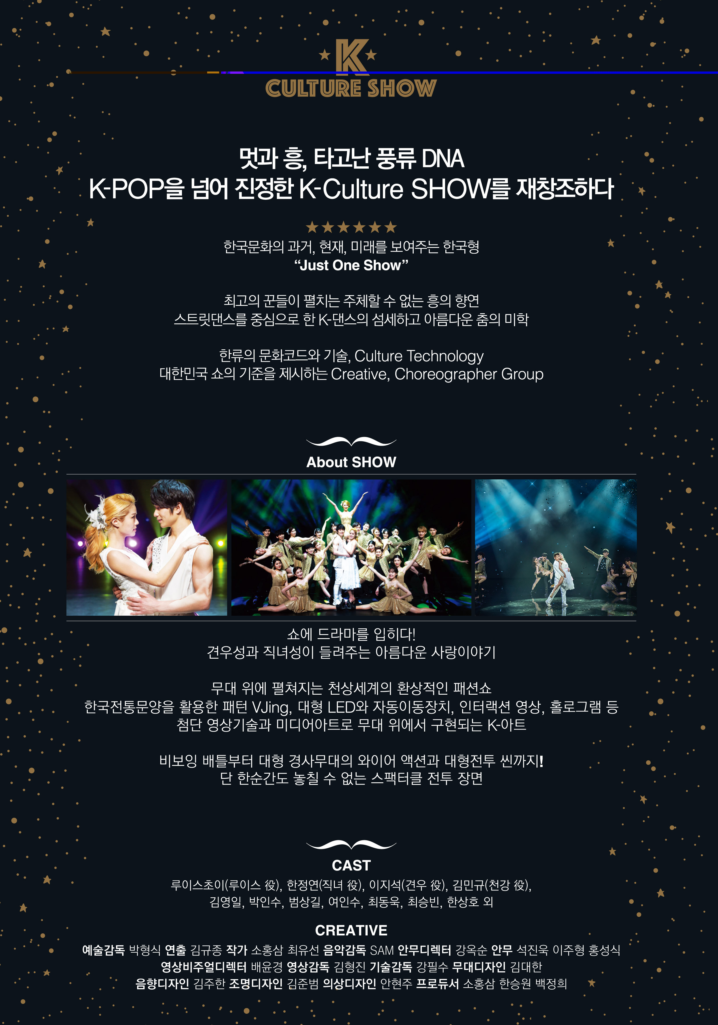 K CULTURE SHOW 멋과흥, 타고난 풍류 DNA K-POP을 넘어 진정한 K-Culture SHOW를 재창조하다 한국문화의 과거, 현재, 미래를 보여주는 한국형 "Just One Show" 최고의 꾼들이 펼치는 주체할 수 없는 흥의 향연 스트릿댄스를 중심으로 한K-댄스의 섬세하고 아름다운 춤의 미학 한류의 ㅁ문화코드와 기술, Culture Technology 대한민국 쇼의 기준을 제시하는 Creative,, Choreographer Group About SHOW 쇼에 드라마를 입히다! 견우성과 직녀성이 들려주는 아름다운 사랑이야기 무대 위에 펼쳐지는 천상세계의 환상적인 패션쇼 한국전통문양을 활용한 패턴 Vjing, 대형 LED와 자동이동장치, 인터렉션 영상, 홀로그램 등 첨단 영상기술과 미디어아트로 무대 위에서 구현되는 K-아트 비보잉 배틀부터 대형 경사무대의 와이어 액션과 대형전투 씬까지! 단 한순간도 놓칠 수 없는 스팩터클 전투장면 Cast 루이스초이(루이스역), 한정연(직녀 역), 이지석(견우 역), 김민규(천강 역), 김영일, 박인수, 범상길, 여인수, 최동욱, 최승빈, 한상호 외 CRATIVE 예술감독:박형식, 연출:김규중 작가:소홍삼, 최유선 음악감독:SAM  안무디렉터:강옥순 안무석진욱, 이주형, 홍성식 영상비주얼디렉터: 배윤경 영상감독:김형진 기술감독:강필수 무대디자인:김대한 음향디자인:김주한 조명디자인:김준범 의상디자인:안현주 프로듀서: 소홍삼, 한승원,백정희