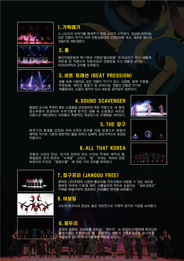 1.가락떼기: A-Jack의 이야기를 들려주기 위한 소리가 시작된다. 일상에 버려지는 모든 것들이 악기가 되어 전통길놀이의 고정관념을 깨고, 새로운 형식읠 길놀이로 재탄생한다. 2.흥: 중요무형문화재 제 17호로 지정된 "봉산탈춤"과 비보이가 만나 새롭게 재탄생 한 작품으로 전통의상과 전통탈을 쓰고 생동감 넘치는 아크로바틱과 군무를 보여준다. 3.비트 프레션(BEAT PRESSION): 생활 속에 사용되는 모든 것들이 악기가 된다. 쇠깡통, 화학 약품통, 주방용품, 에어컨 통풍기 등 버려지는 것들이 친환경 악기로 재활용되어, 소음이 음악이 되고 새로운 움직임이 입혀진다. 4.SOUND SCAVENGER: 혼잡한 도시와 주변의 흔한 소음들을 상징화하여 엮은 작품으로 세 명의 청소부들이 등장하여 쓰레기통에 담겨진 생활 속 소음들은 새로운 리듬으로 재탄생하고 자유롭고 즉흥적인 퍼포먼스로 유쾌함을 자아낸다. 5.THE 장구: 태극기의 팔쾌를 상징화 하여 8개의 창구를 여덟 방향으로 매달아 제작한 악기로 기존의 평면적인 틀을 벗어나 입체적, 공감각적 표현한 작품이다. 6.ALL THAT KOREA: 전통과 서양의 만남. 과거와 현재의 만남 이라는 제로 제작된융, 복합공연, 한국 특유의 "사계절" 그리고 "빛" 이라는 테마로 연결 하였으며 우리의 "음양오행"에 대한 각의 의미를 부여한다. 7.장구프리(JANGGU FREE): 화려한 LED조명과 시원한 물보라를 자유자재를 사용할 수 있는 새로운 형태의 '아쿠아 드럼'을제작, 사물놀이의 백미로 손꼽히는 "삼도서창고" 가락을 재해석하여 정교하고 파워풀한 연주를 보여준다 8.비보잉: 고도의테크닉과 완성도 높은 퍼포먼스로 국제적 감각의 가량을 보여준다. 9.회두리: 공연의 끝맺음.피날래를 일컫는 "회두리"는 웅장하고 절제된  멜로디와 출연자들이 만들어내는 ㄷ동.서양적인 연주의 조화로움으로 마지막을 화려하게 장식하여 관객들에게 여운을 남긴다.