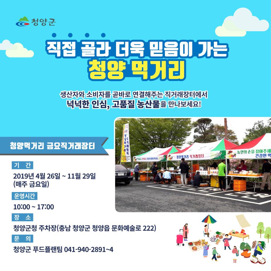 청양군 직접골라 더욱 믿음이 가는 청양 먹거리 생산자와 소비자를 곧바로 연결해주는 직거래장터에서 넉넉한 인심, 고품질 농산물을 만나보세요! 청양먹거리 금요직거래장터 기간 2019년 4월 26일 ~ 11월 29일 (매주 금요일) 운영시간  10:00~ 17:00 장소 청양군청 주차장(충남 청양군 청양읍 문화예술로 222) 문의 청양군 푸드플랜팀 041-940-2891~4