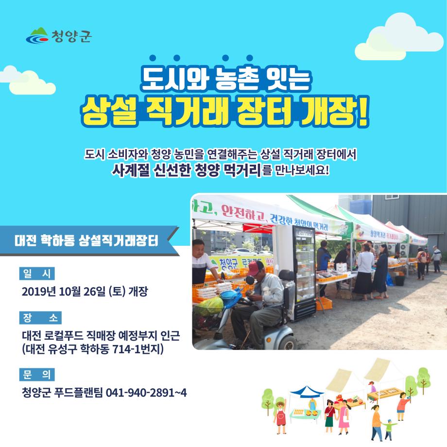 청양군 도시와 농촌잇는 상설 직거래 장터 개장! 도시 소비자와 청양 농민을 연결해주는 상설 직거래장터에서 사계절 신선한 청양 먹거리를 만나보세요! 대전 학하동 상설직거래장터 일시 2019년 10월 26일(토)개장 장소 대전 로컬푸드 직매장 예정부지 인근(대전 유성구 학하동 714-1번지) 문의 청양군 푸드플랜팀 041-940-2891~4