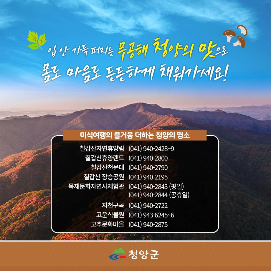 입안 가득 퍼지는 무공해 청양의 맛으로 몸도 마음도 든든하게 채워가세요!
미식여행의 즐거움 더하는 청양의 명소
칠갑산자연휴양림 (041)940-2428~9
칠갑산휴양랜드 (041)940-2800
칠갑산천문대 (041)940-2790
칠갑산 장승공원 (041)940-2195
목재문화자연사체험관 (041)940-2843(평일), (041)940-2844(공휴일)
지천구곡 (041)940-2722
고운식물원 (041)943-6245~6
고추문화마을 (041)940-2875