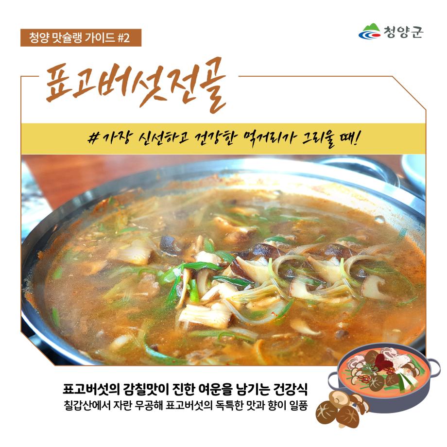 청양군
청양 맛슐랭 가이드 #2
표고버섯전골
#가장 신선하고 건강한 먹거리가 그리울 때!
표고버섯의 감칠맛이 진한 여운을 남기는 건강식
칠갑산에서 자란 무공해 표고버섯의 독특한 맛과 향이 일품
