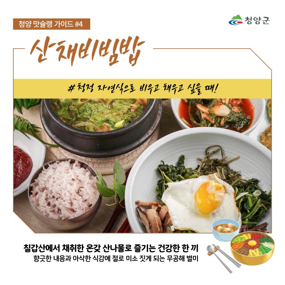 청양군
청양 맛슐랭 가이드 #4
산채비빔밥
#청정 자연식으로 비우고 채우고 싶을 때!
칠갑산에서 채취한 온갖 산나물로 즐기는 건강한 한 끼
향긋한 내음과 아삭한 식감에 절로 미소 짓게 되는 무공해 별미