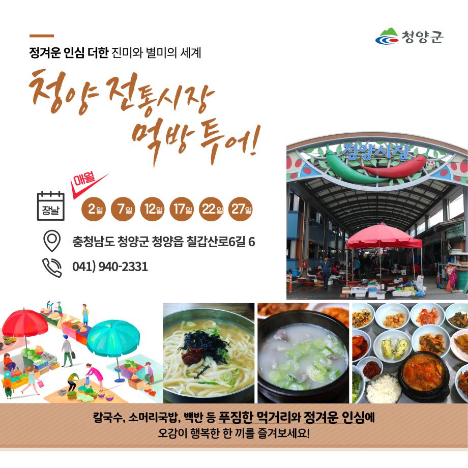 청양군
정겨운 인심 더한 진미와 별미의 세계
청양 전통시장 먹방투어!
장날 : 매월 2일, 7일, 12일, 17일, 22일, 27일
위치 : 충청남도 청양군 청양읍 칠갑산로 6길 6
전화번호 : 041)940-2331

칼국수, 소머리국밥, 백반 등 푸짐한 먹거리와 정겨운 인심에 오감이 행복한 한 끼를 즐겨보세요!