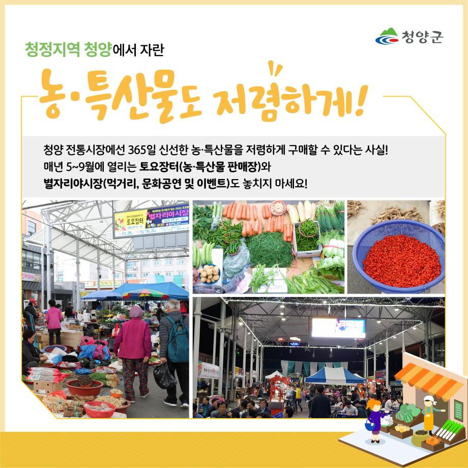 청양군
청정지역 청양에서 자란 농·특산물도 저렴하게!
청양 전통시장에선 365일 신선한 농·특산물을 저렴하게 구매할 수 있다는 사실!
매년 5~9월에 열리는 토요장터(농·특산물 판매장)와 별자리야시장(먹거리, 문화공연 및 이벤트)도 놓치지 마세요!