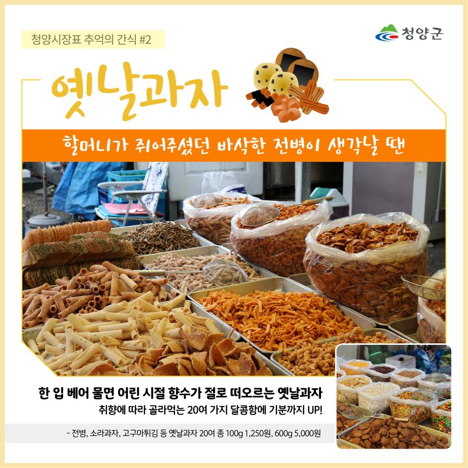 청양군
청양시장표 추억의 간식 #2 - 옛날과자
할머니가 쥐어주셨던 바삭한 전병이 생각날 땐
한 입 베어 물면 어린 시절 향수가 절로 떠오르는 옛날과자
취향에 따라 골라먹는 20여 가지 달콤함에 기분까지 UP!
- 전병, 소라과자, 고구마튀김 등 옛날과자 20여 종 100g 1,250원, 600g 5,000원