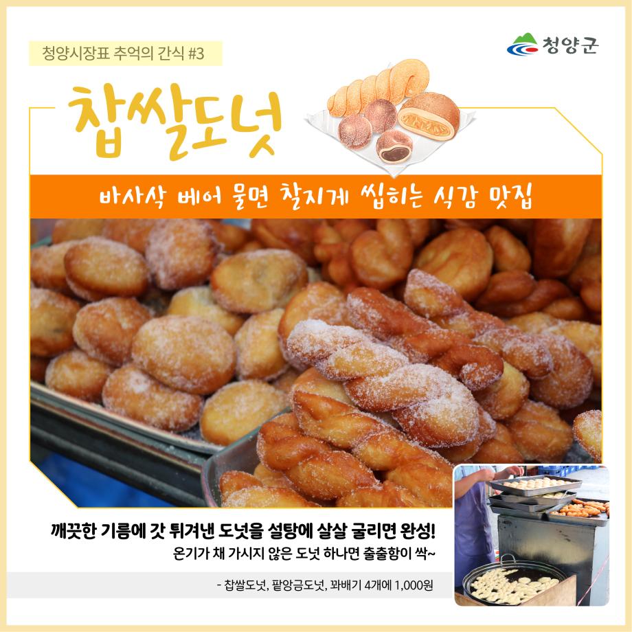 청양군
청양시장표 추억의 간식 #3 - 찹쌀도넛
바사삭 베어 물면 찰지게 씹히는 식감 맛집
깨끗한 기름에 갓 튀겨낸 도넛을 설탕에 살살 굴리면 완성!
온기가 채 가시지 않은 도넛 하나면 출출함이 싹~
- 찹쌀도넛, 팥앙금도넛, 꽈배기 4개에 1,000원