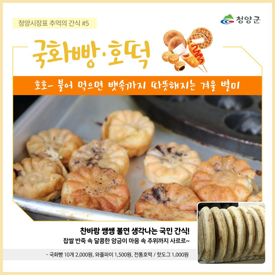 청양군
청양시장표 추억의 간식 #5 - 국화빵·호떡
호호~ 불어 먹으면 뱃속까지 따뜻해지는 겨울 별미
찬바람 쌩쌩 불면 생각나는 국민 간식!
찹쌀 반죽 속 달콤한 앙금이 마음 속 추위까지 사르르~
- 국화빵 10개 2,000원, 와플파이 1,500원, 전통호떡 / 핫도그 1,000원