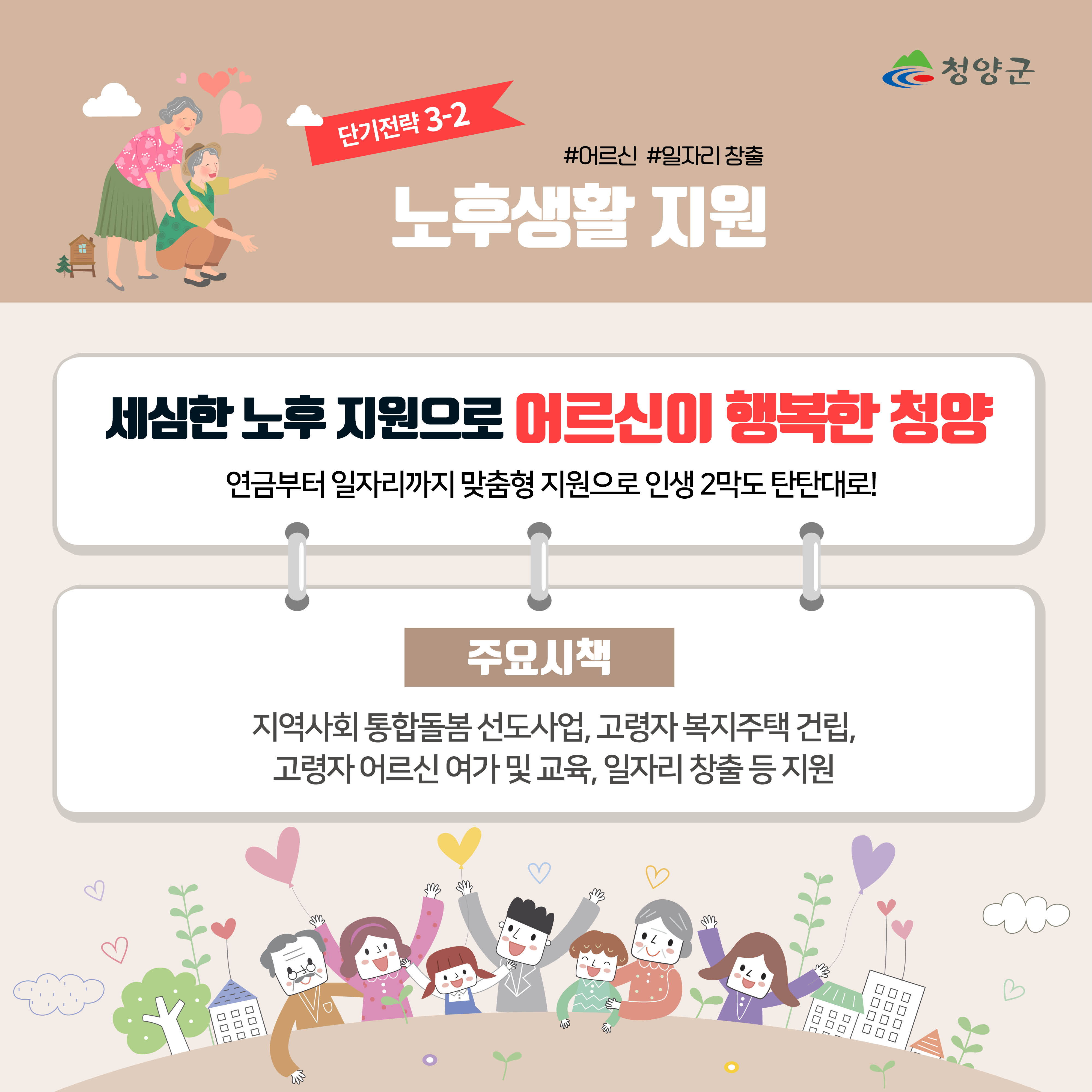 청양군
단기전략 3-2
#어르신 #일자리 창출
노후생활 지원

세심한 노후 지원으로 어르신이 행복한 청양
연금부터 일자리까지 맞춤형 지원으로 인생 2막도 탄탄대로!

주요시책
지역사회 통합돌봄 선도사업, 고령자 복지주택 건립, 고령자 어르신 여가 및 교육, 일자리 창출 등 지원