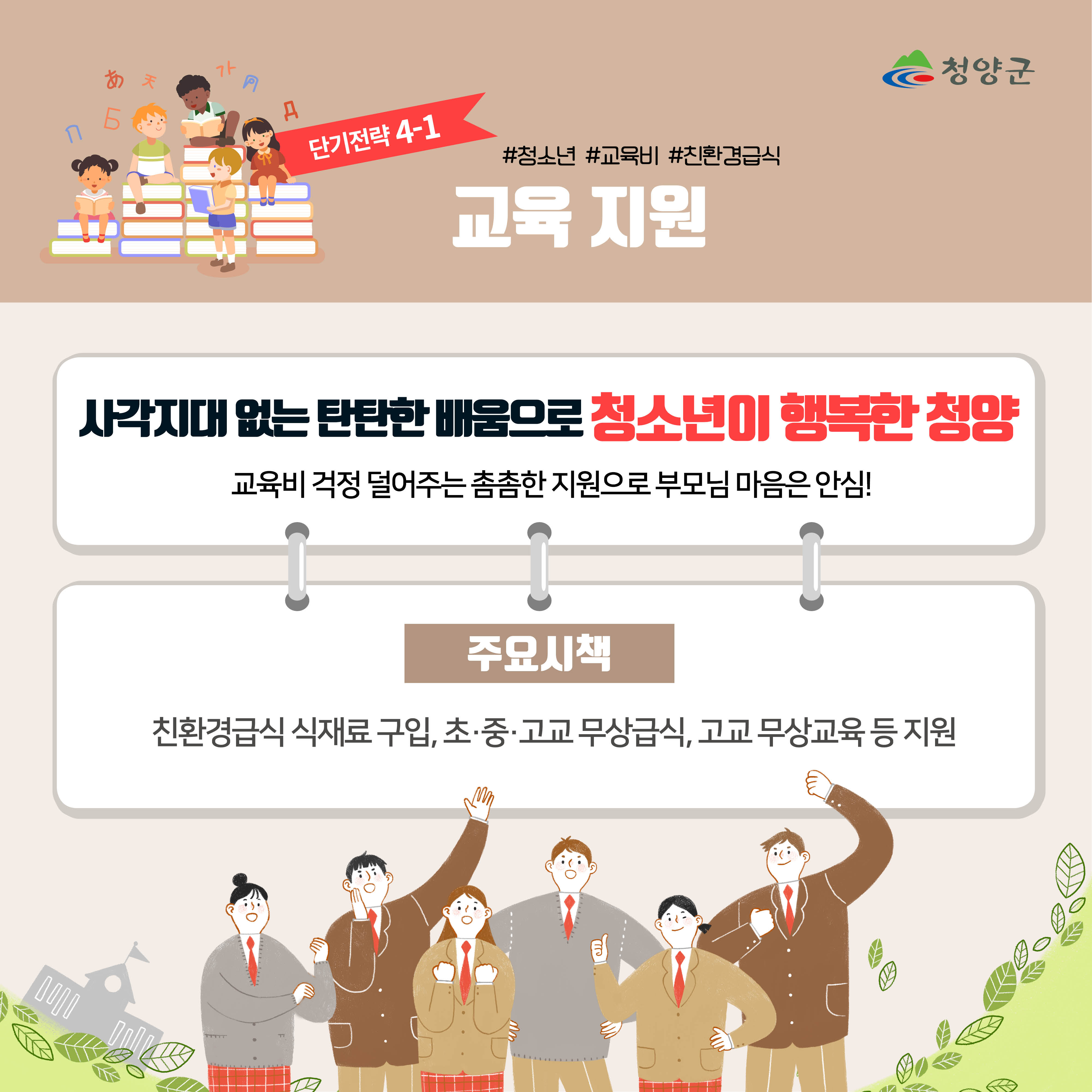 청양군
단기전략 4-1
#청소년 #교육비 #친환경급식
교육 지원

사각지대 없는 탄탄한 배움으로 청소년이 행복한 청양
교육비 걱정 덜어주는 촘촘한 지원으로 부모님 마음은 안심!

주요시책
친환경급식 식재료 구입, 초·중·고교 무상급식, 고교 무상교육 등 지원
