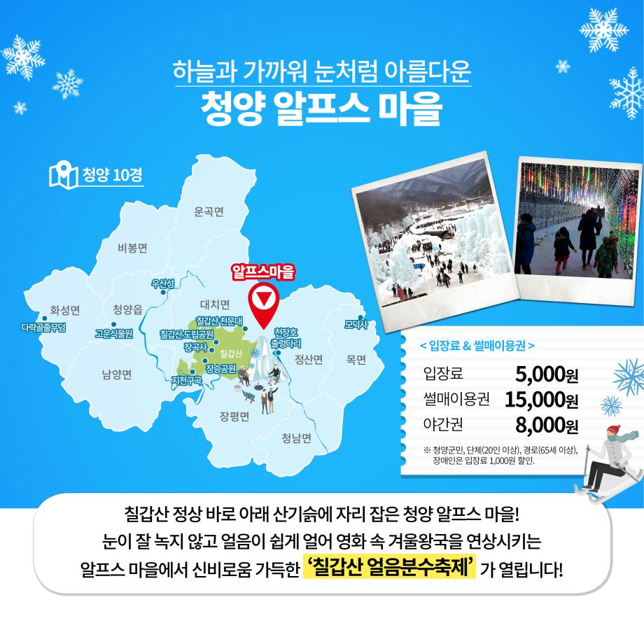 하늘과 가까워 눈처럼 아름다운 청양 알프스 마을
청양 10경운곡면비봉면알프스마을화성면다락골 줄청양읍 고운식물원대치면칠갑산천문대 칠갑산도립공원장곡사모덕사 장호 출렁다리정산면 목면칠갑산남양면지천곡
< 입장료 & 썰매이용권 > 입장료 5,000원 썰매이용권 15,000원 야간권 8,000원 ※ 청양군민, 단체(20인 이상), 경로(65세 이상), 장애인은 입장료 1,000원 할인.
장평면청남면칠갑산 정상 바로 아래 산기슭에 자리 잡은 청양 알프스마을!
눈이 잘 녹지 않고 얼음이 쉽게 얼어 영화 속 겨울왕국을 연상시키는 알프스 마을에서 신비로움 가득한 ‘칠갑산 얼음분수축제
