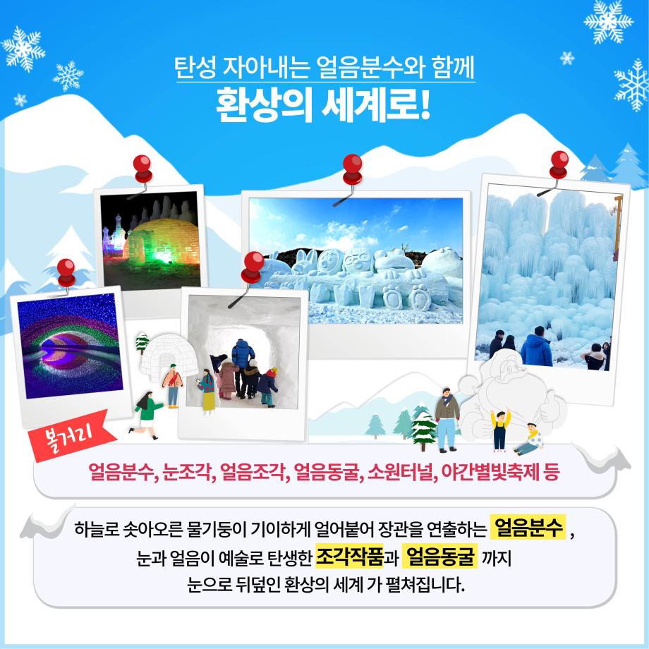 탄성 자아내는 얼음분수와 함께 환상의 세계로! 볼거리
얼음분수, 눈조각, 얼음조각, 얼음동굴, 소원터널, 야간별빛축제 등 하늘로 솟아오른 물기둥이 기이하게 얼어붙어 장관을 연출하는 얼음분수,
눈과 얼음이 예술로 탄생한 조각작품과 얼음동굴 까지
| 눈으로 뒤덮인 환상의 세계 가 펼쳐집니다.