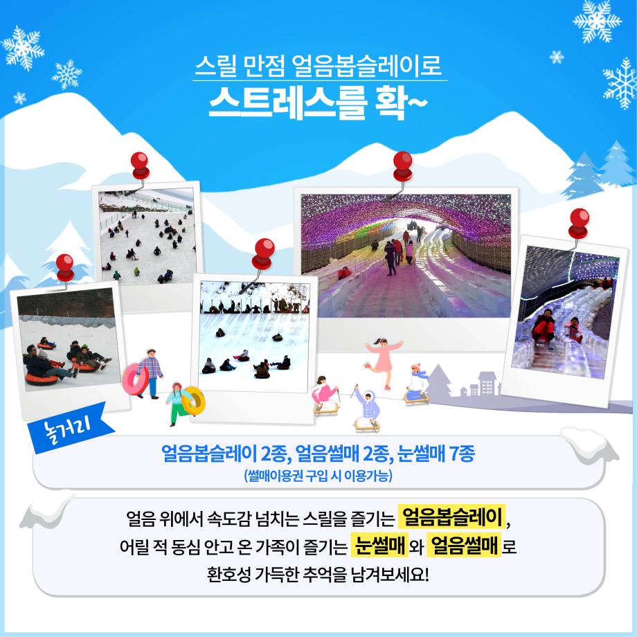스릴 만점 얼음봅슬레이로 스트레스를 확~
놀거리
얼음봅슬레이 2종, 얼음썰매 2종, 눈썰매 7종
(썰매이용권 구입 시 이용가능)
얼음 위에서 속도감 넘치는 스릴을 즐기는 얼음봅슬레이, 어릴 적 동심 안고 온 가족이 즐기는 눈썰매와 얼음썰매 로
환호성 가득한 추억을 남겨보세요!