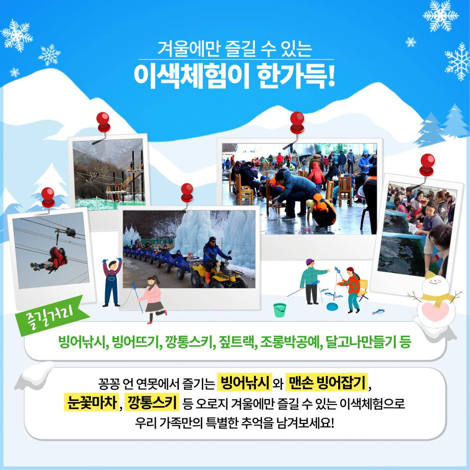 겨울에만 즐길 수 있는 이색체험이 한가득!
즐길거리
빙어낚시, 빙어뜨기, 깡통스키, 짚트랙, 조롱박공예, 달고나만들기 등
꽁꽁 언 연못에서 즐기는 빙어낚시와 맨손 빙어잡기, 눈꽃마차, 깡통스키 등 오로지 겨울에만 즐길 수 있는 이색체험으로
우리 가족만의 특별한 추억을 남겨보세요!