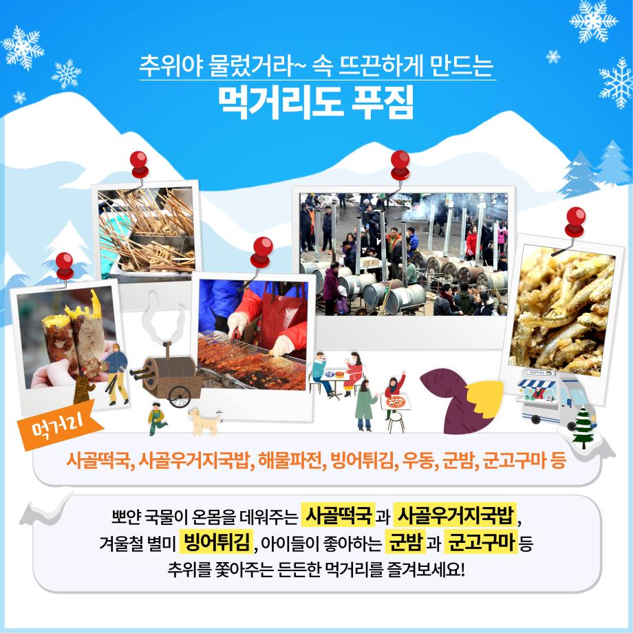 추위야 물렀거라~ 속 뜨끈하게 만드는
먹거리도 푸짐

먹거리
사골떡국, 사골우거지국밥, 해물파전, 빙어튀김, 우동, 군밤, 군고구마 등
뽀얀 국물이 온몸을 데워주는 사골떡국과 사골우거지국밥, 겨울철 별미 빙어튀김, 아이들이 좋아하는 군밤과 군고구마 등
추위를 쫓아주는 든든한 먹거리를 즐겨보세요!