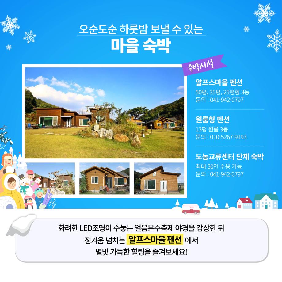 오순도순 하룻밤 보낼 수 있는 마을숙박
숙박시설
알프스마을 펜션 50평, 35평, 25평형 3동 문의 : 041-942-0797
원룸형 펜션 13평 원룸 3동 문의 : 010-5267-9193
도농교류센터 단체 숙박 최대 50인 수용 가능 문의 : 041-942-0797
화려한 LED조명이 수놓는 얼음분수축제 야경을 감상한 뒤
정겨움 넘치는 알프스마을 펜션 에서
별빛 가득한 힐링을 즐겨보세요!