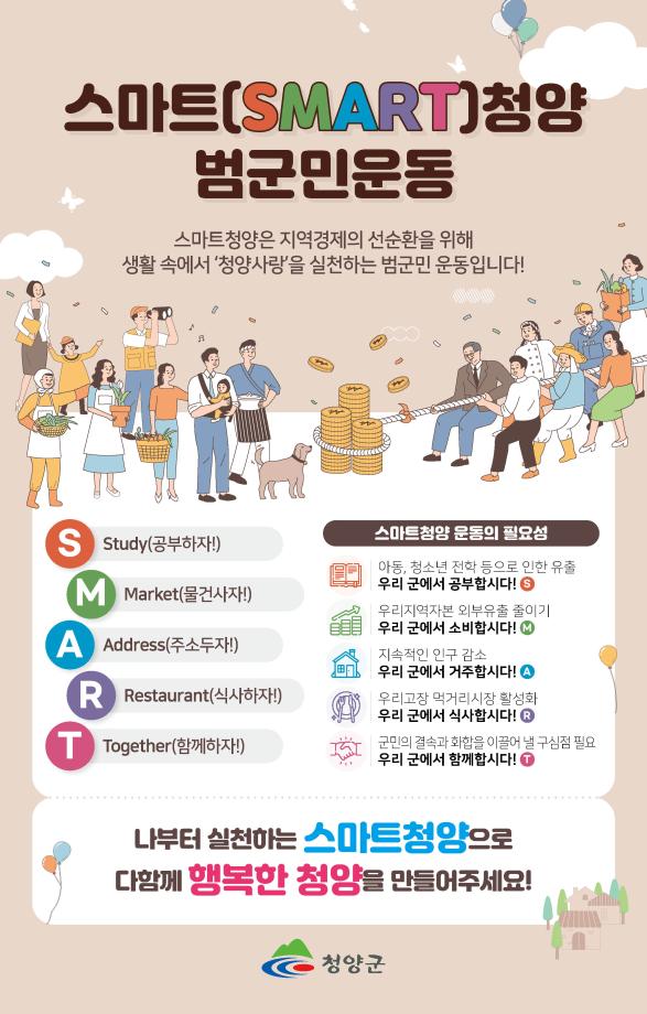 스마트(SMART)청양 범군민운동. 스마트청양은 지역경제의 선순환을 위해 생활 속에서 청양사랑을 실천하는 범군민 운동입니다! S : study(공부하자!), M : Market(물건사자!), A : Address(주소두자!), R : Restaurant(식사하자!), T : Together(함께하자!). 스마트청양 운동의 필요성 : 아동, 청소년 전학 등으로 인한 유출 (우리 군에서 공부합시다!), 우리지역자본 외부유출 줄이기(우리 군에서 소비합시다!), 지속적인 인구 감소 (우리군에서 거주합시다!), 우리고장 먹거리 시장 활성화(우리 군에서 식사합시다!), 군민의 결속과 화합을 이끌어 낼 구심점 필요(우리 군에서 함께 합시다!), 나부터 실천하는 스마트 청양으로 다함께 행복한 청양을 만들어주세요!