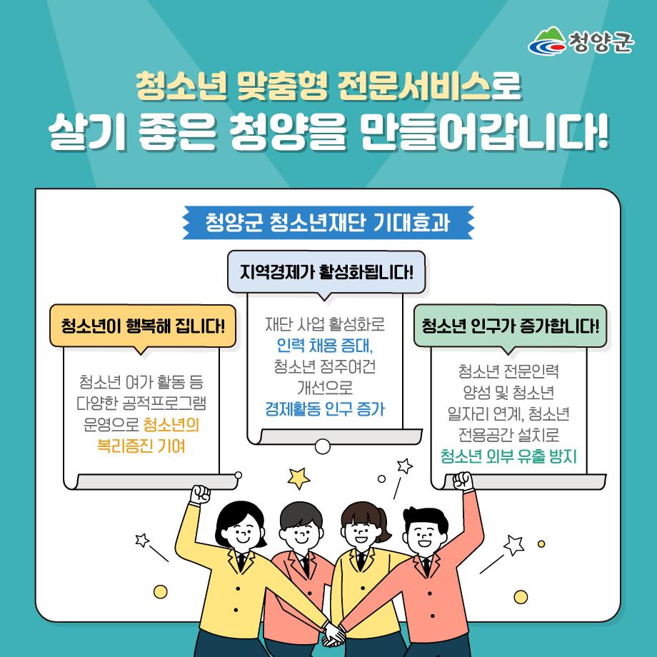 청소년 맞춤형 전문서비스로 살기 좋은 청양을 만들어갑니다! 청양군 청소년재단 기대효과 : 청소년이 행복해집니다!(청소년 여가활동 등 다양한 공적 프로그램 운영으로 청소년의 복리증진 기여), 지역경제가 활성화됩니다!(재단사업 활성화로 인력 채용 증대, 청소년 점주여건 개선으로 경제활동 인구 증가), 청소년 인구가 증가합니다!(청소년 전문인력 양성 및 청소년 일자리 연계, 청소년 전용공간 설치로 청소년 외부 유출 방지)