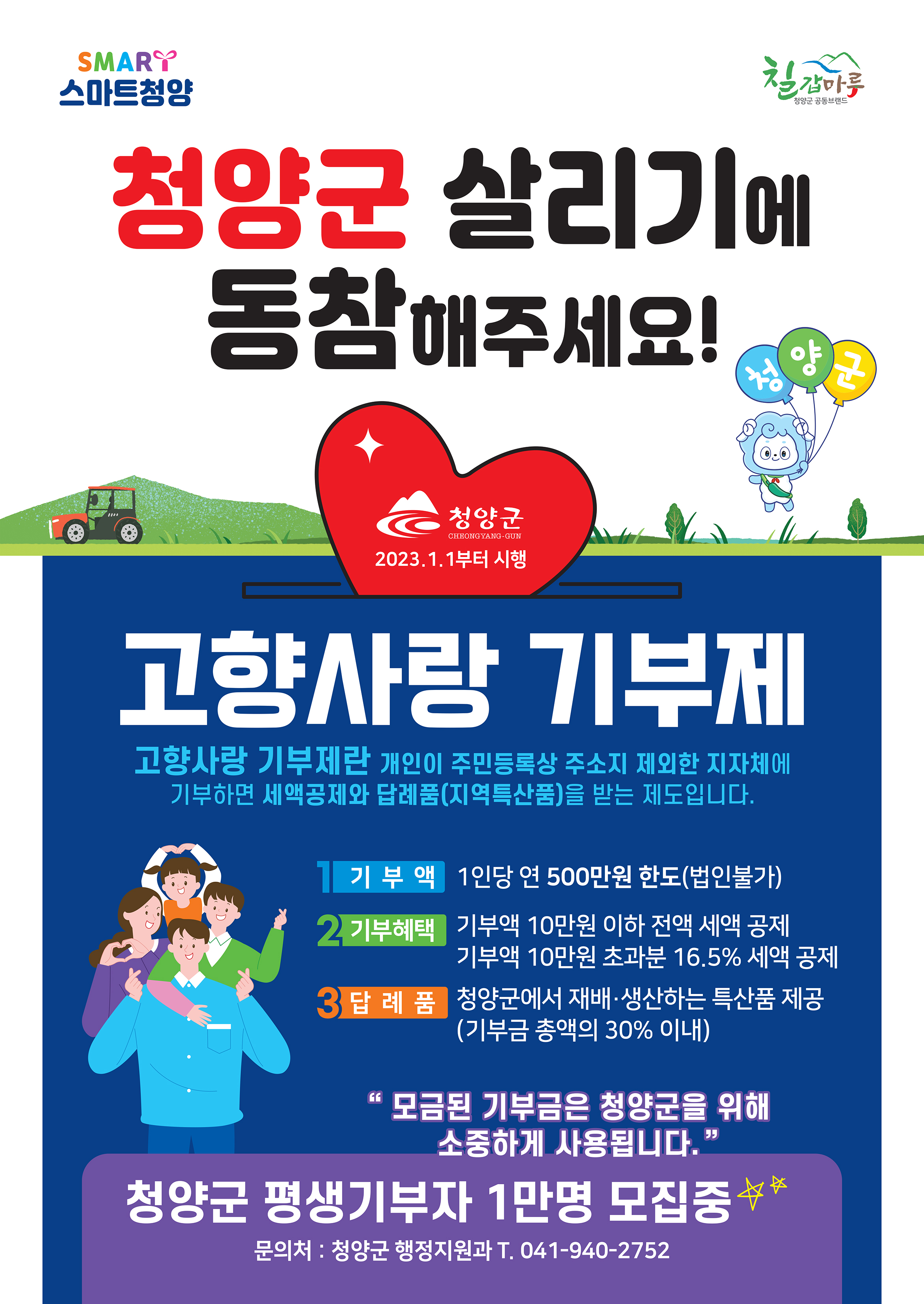 청양군 살리기에 동참해주세요! 
청양군 평생기부자 1만명 모집중
문의처 : 청양군 행정지원과 T. 041-940-2752
고량사랑 기부제
고향사랑 기부제란 개인이 주민등록상 주소지 제외한 지자체에 기부하면 세액공제와 답례품(지역특산품)을 받는 제도입니다.
1. 기부액 1인당 500만원 한도(법인불가)
2. 기부혜택 기부액 10만원 이하 전액 세액 공제, 기부액 10만원 초과분 16.5% 세액 공제
3. 답례품 청양군에서 재배·생산하는 특산품 제공(기부금 총액의 30% 이내)
"모금된 기부금은 청양군을 위해 소중하게 사용됩니다."