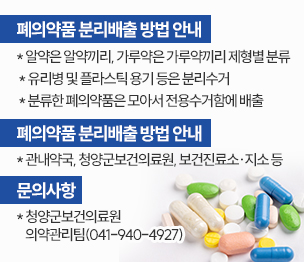 폐의약품 분리배출 방법 안내
 * 알약은 알약끼리, 가루약은 가루약끼리 제형별 분류
 * 유리병 및 플라스틱 용기 등은 분리수거 
 * 분류한 폐의약품은 모아서 전용수거함에 배출
 
 폐의약품 전용수거함 위치
 * 관내약국, 청양군보건의료원, 보건진료소·지소 등

 문의사항
 * 청양군보건의료원 의약관리팀(041-940-4927)
