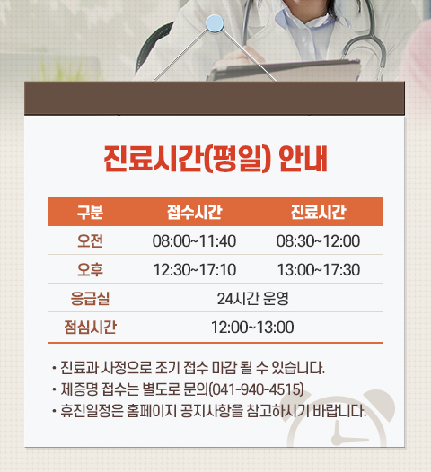 진료시간(평일) 안내

구분

접수시간

진료시간

오전

08:00~11:40

08:30~12:00

오후

12:30~17:10

13:00~17:30

응급실

24시간 운영

점심시간

12:00~13:00

• 진료과 사정으로 조기 접수 마감 될 수 있습니다.

• 제증명 접수는 별도로 문의(041-940-4515)

• 휴진일정은 홈페이지 공지사항을 참고하시기 바랍니다.