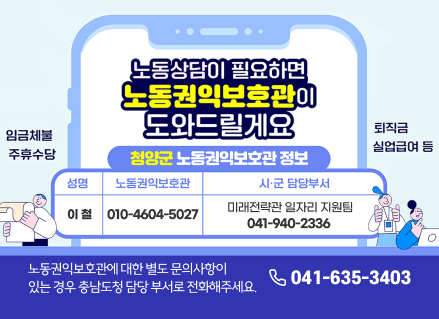 노동상담이 필요하면
노동권익보호관이
도와드릴게요

임금체불

퇴직금

주휴수당

청양군 노동권익보호관 정보

실업급여 등

섬명

노동권익보호관

시·군 담당부서

이철

010-4604-5027

미래전략관 일자리 지원팀
041-940-2336

노동권익보호관에 대한 별도 문의사항이
있는 경우 충남도청 담당 부서로 전화해주세요.

041-635-3403