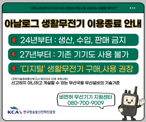 *안테나공급전력 0.5W 이하, 비면허 주파수를 사용하는 생활용 무전기*
아날로그 생활무전기 이용종료 안내
24년부터 : 생산, 수입, 판매 금지
27년부터 : 기존 기기도 사용 불가
