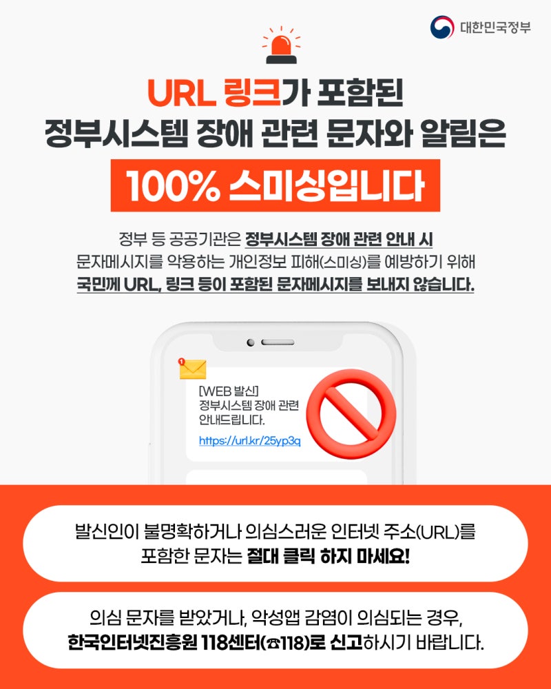대한민국정부. URL 링크가 포함된 정부시스템 장애 관련 문자와 알림은 100% 스미싱입니다. 정부 등 공공기관은 정부시스템 장애 관련 안내 시 문자메시지를 악용하는 개인정보 피해(스미싱)을 예방하기 위해 국민께 URL, 링크 등이 포함된 문자메시지를 보내지 않습니다. (스미싱문자 예시 이미지) 발신인이 불명확하거나 의심스러운 인터넷 주소(URL)를 포함한 문자는 절대 클릭 하지 마세요! 의심 문자를 받았거나, 악성앱 감염이 의심되는 경우, 한국인터넷진흥원 118센터(☎118)로 신고하시기 바랍니다.