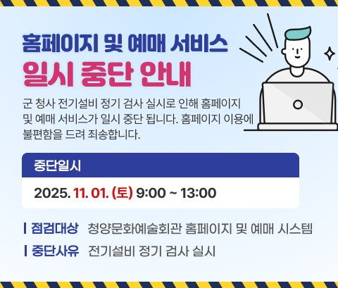 홈페이지 및 예매 서비스 일시 중단 안내
군 청사 전기설비 정기 검사 실시로 인해 홈페이지 및 예매 서비스가 일시 중단 됩니다. 홈페이지 이용에 불편함을 드려 죄송합니다.
중단일시 : 2025. 11.01(토) 09:00~13:00
점검대상 : 청양문화예술회관 홈페이지 및 예매 시스템
중단사유 : 전기설비 정기 검사 실시