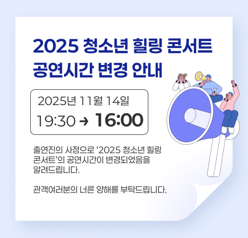 2025 청소년 힐링 콘서트 공연시간 변경 안내
2025년 11월 14일 19:30 에서 16:00 으로 변경
출연진의 사정으로 ‘2025 청소년 힐링 콘서트’의  공연시간이 변경되었음을 알려드립니다.
관객여러분의 너른 양해를 부탁드립니다.